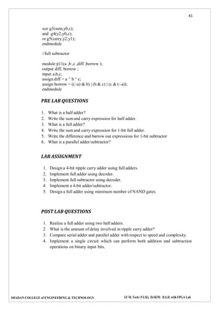 41
SHADAN COLLEGE of ENGINEERING & TECHNOLOGY I/I M. Tech (VLSI), II-SEM: D.S.D. with FPGA Lab
xor g3(sum,y0,c);
and g4(y2,y0,c);
or g5(carry,y2,y1);
endmodule
//full subtractor
module p11(a ,b ,c ,diff ,borrow );
output diff, borrow ;
input a,b,c;
assign diff = a ^ b ^ c;
assign borrow = ((~a) & b) | (b & c) | (c & (~a));
endmodule
PRE LAB QUESTIONS
1. What is a half adder?
2. Write the sum and carry expression for half adder.
3. What is a full adder?
4. Write the sum and carry expression for 1-bit full adder.
5. Write the difference and barrow out expressions for 1-bit subtractor
6. What is a parallel adder/subtractor?
LAB ASSIGNMENT
1. Design a 4-bit ripple carry adder using full adders.
2. Implement full adder using decoder.
3. Implement full subtractor using decoder.
4. Implement a 4-bit adder/subtractor.
5. Design a full adder using minimum number of NAND gates.
POST LAB QUESTIONS
1. Realize a full adder using two half adders.
2. What is the amount of delay involved in ripple carry adder?
3. Compare serial adder and parallel adder with respect to speed and complexity.
4. Implement a single circuit which can perform both addition and subtraction
operations on binary input bits.
 
