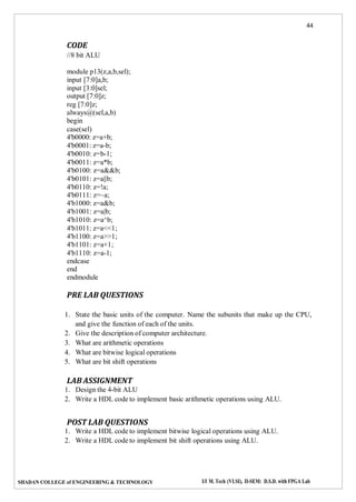 44
SHADAN COLLEGE of ENGINEERING & TECHNOLOGY I/I M. Tech (VLSI), II-SEM: D.S.D. with FPGA Lab
CODE
//8 bit ALU
module p13(z,a,b,sel);
input [7:0]a,b;
input [3:0]sel;
output [7:0]z;
reg [7:0]z;
always@(sel,a,b)
begin
case(sel)
4'b0000: z=a+b;
4'b0001: z=a-b;
4'b0010: z=b-1;
4'b0011: z=a*b;
4'b0100: z=a&&b;
4'b0101: z=a||b;
4'b0110: z=!a;
4'b0111: z=~a;
4'b1000: z=a&b;
4'b1001: z=a|b;
4'b1010: z=a^b;
4'b1011: z=a<<1;
4'b1100: z=a>>1;
4'b1101: z=a+1;
4'b1110: z=a-1;
endcase
end
endmodule
PRE LAB QUESTIONS
1. State the basic units of the computer. Name the subunits that make up the CPU,
and give the function of each of the units.
2. Give the description of computer architecture.
3. What are arithmetic operations
4. What are bitwise logical operations
5. What are bit shift operations
LAB ASSIGNMENT
1. Design the 4-bit ALU
2. Write a HDL code to implement basic arithmetic operations using ALU.
POST LAB QUESTIONS
1. Write a HDL code to implement bitwise logical operations using ALU.
2. Write a HDL code to implement bit shift operations using ALU.
 