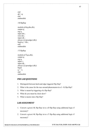 47
SHADAN COLLEGE of ENGINEERING & TECHNOLOGY I/I M. Tech (VLSI), II-SEM: D.S.D. with FPGA Lab
end
qb=~q;
end
endmodule
//D flipflop
module p16(q,din,clk);
output q;
reg q;
input din ;
wire din ;
input clk ;
always @ (posedge (clk))
begin q = din ;
end
endmodule
//T flipflop
module p17(q,t,clk);
output q;
reg q;
input t ;
input clk ;
always @ (posedge (clk))
begin
q = ~t;
end
endmodule
PRE LAB QUESTIONS
1. Distinguish between latch and edge triggered flip-flop?
2. What is the cause for the race around phenomenon in a J - K flip-flop?
3. What is meant by triggering of a flip-flop?
4. What do you mean by clock skew?
5. What is master-slave flip-flop?
LAB ASSIGNMENT
1. Convert a given J-K flip-flop in to a D flip-flop using additional logic if
necessary?
2. Convert a given J-K flip-flop in to a T flip-flop using additional logic if
necessary?
 