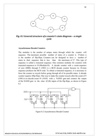 50
SHADAN COLLEGE of ENGINEERING & TECHNOLOGY I/I M. Tech (VLSI), II-SEM: D.S.D. with FPGA Lab
Fig. 8.1 General structure of a counter’s state diagram – a single
cycle
Asynchronous Decade Counters
The modulus is the number of unique states through which the counter will
sequence. The maximum possible number of states of a counter is 2n
where n
is the number of flip-flops. Counters can be designed to have a number of
states in their sequence that is less than the maximum of 2n
. This type of
sequence is called a truncated sequence. One common modulus for counters with
truncated sequences is 10 (Modules10). A decade counter with a count sequence
of zero (0000) through 9 (1001) is a BCD decade counter because its 10-state
sequence produces the BCD code. To obtain a truncated sequence, it is necessary to
force the counter to recycle before going through all of its possible states. A decade
counter requires 4flip-flops. One way to make the counter recycle after the count of 9
(1001) is to decode count 10 (1010) with a NAND gate and connect the output
of the NAND gate to the clear (CLR) inputs of the flip-flops, as shown in Figure
8.1
Figure 8.2 Asynchronous Decade Counter
 