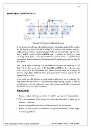 51
SHADAN COLLEGE of ENGINEERING & TECHNOLOGY I/I M. Tech (VLSI), II-SEM: D.S.D. with FPGA Lab
Synchronous Decade Counters
Figure 8.3 Asynchronous Decade Counter
It can be seen from Figure 8.2, that the external clock pulses (pulses to be counted)
are fed directly to each of the J-K flip-flops in the counter chain and that both the J
and K inputs are all tied together in toggle mode, but only in the first flip-flop, flip-
flop FFA (LSB) are they connected HIGH, logic “1” allowing the flip-flop to toggle
on every clock pulse. Then the synchronous counter follows a predetermined
sequence of states in response to the common clock signal, advancing one state for
each pulse.
The J and K inputs of flip-flop FFB are connected directly to the output QA of flip-
flop FFA, but the J and K inputs of flip-flops FFC and FFD are driven from separate
AND gates which are also supplied with signals from the input and output of the
previous stage. These additional AND gates generate the required logic for the JK
inputs of the next stage.
If we enable each JK flip-flop to toggle based on whether or not all preceding flip-
flop outputs (Q) are “HIGH” we can obtain the same counting sequence as with the
asynchronous circuit but without the ripple effect, since each flip-flop in this circuit
will be clocked at exactly the same time.
PROCEDURE
1. Create a module with required number of variables and mention it’s input/output.
2. Write the description of the counter to count required number of states and to
satisfy its conditions.
3. Create another module referred as test bench to verify the functionality.
4. Follow the steps required to simulate the design and compare the obtained output
with the required one.
 