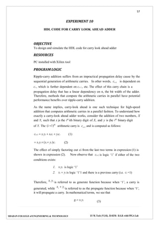 57
SHADAN COLLEGE of ENGINEERING & TECHNOLOGY I/I M. Tech (VLSI), II-SEM: D.S.D. with FPGA Lab
i i
i1
EXPERIMENT 10
HDL CODE FOR CARRY LOOK AHEAD ADDER
OBJECTIVE
To design and simulate the HDL code for carry look ahead adder
RESOURCES
PC installed with Xilinx tool
PROGRAM LOGIC
Ripple-carry addition suffers from an impractical propagation delay cause by the
sequential generation of arithmetic carries. In other words, ci1 is dependent on
ci , which is further dependent on ci1 , etc. The effect of this carry chain is a
propagation delay that has a linear dependency on n, the bit width of the adder.
Therefore, methods that compute the arithmetic carries in parallel have potential
performance benefits over ripple-carry addition.
As the name implies, carry-look ahead is one such technique for high-speed
addition that computes arithmetic carries in a parallel fashion. To understand how
exactly a carry-look ahead adder works, consider the addition of two numbers, X
and Y, such that x is the ith
ith binary digit of X, and y is the ith
binary digit
of Y. The (i 1)th
arithmetic carry is c and is computed as follows:
ci1  xi yi  xici  yici
 xi yi  (xi  yi )ci (2)
(1)
The effect of simply factoring out ci from the last two terms in expression (1) is
shown in expression (2). Now observe that
conditions exists:
1. xi yi is logic ‘1’
ci1 is logic ‘1’ if either of the two
2. xi  yi is logic ‘1’1 and there is a previous carry (i.e. ci =1)
Therefore,
xi yi
is referred to as generate function because when ‘1’, a carry is
generated, while
xi  yi is referred to as the propagate function because when ‘1’,
it will propagate a carry. In mathematical terms, we see that
gi  xi yi
(3)
 
