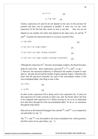 58
SHADAN COLLEGE of ENGINEERING & TECHNOLOGY I/I M. Tech (VLSI), II-SEM: D.S.D. with FPGA Lab
pi  xi  yi
ci1  gi  pici
(5)
(4)
Clearly, expressions (3) and (4) do not depend on the carry in the previous bit
position and thus, can be generated in parallel. It turns out, we can write
expression (5) for the first four carries in such a way that they, too, do not
depend on one another, but rather only depend on the input carry, c0, and the
gi
and
pi . Examine the expressions below to convince yourself of this.
c1  g0  p0c0
c2  g1  p1c1  g1  p1g0  p1p0c0
c3  g2  p2c2  g2  p2g1  p2 p1g0  p2 p1p0c0
c4  g3  p3c3  g3  p3g2  p3 p2g1  p3 p2 p1g0  p3 p2 p1p0c0
(7)
(8)
(9)
(6)
Although the expression for
ci becomes increasingly complex, the theoretical gate-
delay for each of the above expressions, given the
gi ’s,
pi ’s, and
c0 , is ∆g =
2. However, the increased complexity is reflected in the number of inputs to each
gate (i.e. the gate fan-in) and the number of gates required. Figure 1 illustrates this
point with the gate-level schematic for each of the sub-modules within a 4-bit
carry-lookahead adder. One thing to note is that:
pi  xi  yi
si  pi ci
(8)
(9)
In other words, expression (10) is being used in lieu expression (4). It turns out
that expression (5) works correctly in either case, and the former allows the Sum
to be computed with expression (11). Before moving on, let us try to understand
how data flows through the 4-bit carry-lookahead adder. To do so, we enumerate
through the steps below:
Data arrives at the Generate/Propagate Unit, and the
gi ’s and
pi ’s, are computed in
one gate-delay (i.e.∆g= 1).
The
gi ’s and
pi ’s are forwarded to the Carry-Lookahead Unit, which generates
all of the carries in two gate-delays, ∆g = 2.
 