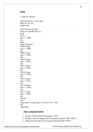 65
SHADAN COLLEGE of ENGINEERING & TECHNOLOGY I/I M. Tech (VLSI), II-SEM: D.S.D. with FPGA Lab
CODE
// sequence detector
module p22(clk, rst, inp, outp);
input clk, rst, inp;
output outp;
reg [1:0] state;reg outp;
always @( posedge clk, rst )
begin
if( rst )
state <= 2'b00;
else
begin
case( {state,inp} )
3'b000: begin
state <= 2'b00;
end
3'b001: begin
state <= 2'b01;
end
3'b010: begin
state <= 2'b10;
end
3'b011: begin
state <= 2'b01;
end
3'b100: begin
state <= 2'b10;
end
3'b101: begin
state <= 2'b11;
end
3'b110: begin
state <= 2'b10;
end
3'b111: begin
state <= 2'b01;
end
endcase
end
assign outp = (({state,inp})==3'b111)? 1'b1 : 1'b0;
end
endmodule
PRE LAB QUESTIONS
1. Design a FSM to detect the sequence ‘1010’.
2. Design a state flow diagram for the sequence detector FSM ‘10010’.
3. Design the state table for the sequence detector FSM ‘10010’.
 