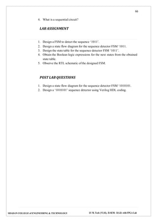 66
SHADAN COLLEGE of ENGINEERING & TECHNOLOGY I/I M. Tech (VLSI), II-SEM: D.S.D. with FPGA Lab
4. What is a sequential circuit?
LAB ASSIGNMENT
1. Design a FSM to detect the sequence ‘1011’.
2. Design a state flow diagram for the sequence detector FSM ‘1011.
3. Design the state table for the sequence detector FSM ‘1011’.
4. Obtain the Boolean logic expressions for the next states from the obtained
state table.
5. Observe the RTL schematic of the designed FSM.
POST LAB QUESTIONS
1. Design a state flow diagram for the sequence detector FSM ‘1010101.
2. Design a ‘1010101’ sequence detector using Verilog HDL coding.
 