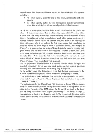 68
SHADAN COLLEGE of ENGINEERING & TECHNOLOGY I/I M. Tech (VLSI), II-SEM: D.S.D. with FPGA Lab
controls them. The timer control inputs, en and rst, shown in Figure 12.1, operate
as follows:
 rst – when logic 1, resets the time to zero hours, zero minutes and zero
seconds.
 en – when logic 1, enables the time to increment from the current time
value. When en is logic 0, the current elapsed time is held constant.
At the start of a new game, the Reset input is asserted to initialize the system and
clear both timers to zero time. This is achieved by means of the Clr output of the
Chess Clock FSM being driven high, thereby asserting the reset (rst) input of both
timers. Each chess player has a push button, which when pressed applies logic 1
to their respective inputs, Pa and Pb, of the ChessClock FSM. After resetting the
timers, the player who is not making the first move presses their push-button in
order to enable the other player’s timer to commence timing. For example, if
Player-A is to make the first move, then Player-B starts the game by pressing their
push-button. This has the effect of activating the Ta output of the Chess Clock
FSM block shown in Figure 12.1, in order to enable TIMER-A to record the time
taken by Player-A to make the first move. Once Player-A completes the first
move, Player-A’s button is pressed in order to stop their own timer and start
Player-B’s timer (Ta is negated and Tb is asserted).
For the purposes of this simulation, it is assumed that the Pa and Pb inputs are
asserted momentarily for at least one clock cycle, and the potential problems
resulting from switch bounce and met stability may be neglected.
In the unlikely event that both players press their buttons simultaneously, the
Chess ClockFSM is designed to disable both timers by negating Ta and Tb.
This will hold each player’s elapsed time until play recommences in the manner
described above, i.e. Player-A (Player-B) presses their push-button to re-enable
TIMER-B (TIMER-A).
The state diagram for the Chess Clock FSM is shown in Figure 8.32. As shown,
the FSM makes use of four states having the names shown in the upper half of the
state circles. The states of the FSM outputs Ta, Tb and Clr are listed in the lower
half of every state circle; those outputs preceded by ‘/’ are forced to logic 0,
whereas those without ‘/’ are forced to logic 1. The presence of the output states
within eachof the state circles indicates that the Chess ClockFSM is of the Moore
variety.
 