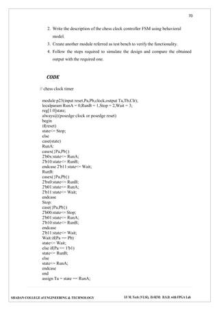 70
SHADAN COLLEGE of ENGINEERING & TECHNOLOGY I/I M. Tech (VLSI), II-SEM: D.S.D. with FPGA Lab
2. Write the description of the chess clock controller FSM using behavioral
model.
3. Create another module referred as test bench to verify the functionality.
4. Follow the steps required to simulate the design and compare the obtained
output with the required one.
CODE
// chess clock timer
module p23(input reset,Pa,Pb,clock,output Ta,Tb,Clr);
localparam RunA = 0,RunB = 1,Stop = 2,Wait = 3;
reg[1:0]state;
always@(posedge clock or posedge reset)
begin
if(reset)
state<= Stop;
else
case(state)
RunA:
casex({Pa,Pb})
2'b0x:state<= RunA;
2'b10:state<= RunB;
endcase 2'b11:state<= Wait;
RunB:
casex({Pa,Pb})
2'bx0:state<= RunB;
2'b01:state<= RunA;
2'b11:state<= Wait;
endcase
Stop:
case({Pa,Pb})
2'b00:state<= Stop;
2'b01:state<= RunA;
2'b10:state<= RunB;
endcase
2'b11:state<= Wait;
Wait:if(Pa == Pb)
state<= Wait;
else if(Pa == 1'b1)
state<= RunB;
else
state<= RunA;
endcase
end
assign Ta = state == RunA;
 