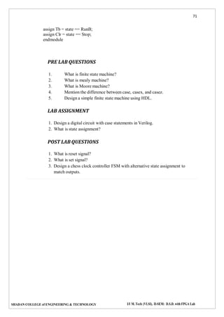 71
SHADAN COLLEGE of ENGINEERING & TECHNOLOGY I/I M. Tech (VLSI), II-SEM: D.S.D. with FPGA Lab
assign Tb = state == RunB;
assign Clr = state == Stop;
endmodule
PRE LAB QUESTIONS
1. What is finite state machine?
2. What is mealy machine?
3. What is Moore machine?
4. Mention the difference between case, casex, and casez.
5. Design a simple finite state machine using HDL.
LAB ASSIGNMENT
1. Design a digital circuit with case statements in Verilog.
2. What is state assignment?
POST LAB QUESTIONS
1. What is reset signal?
2. What is set signal?
3. Design a chess clock controller FSM with alternative state assignment to
match outputs.
 