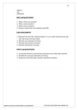 75
SHADAN COLLEGE of ENGINEERING & TECHNOLOGY I/I M. Tech (VLSI), II-SEM: D.S.D. with FPGA Lab
endcase
end
endmodule
PRE LAB QUESTIONS
1. What is finite state machine?
2. What is mealy machine?
3. What is moore machine?
4. Design a simple finite state machine using HDL.
LAB ASSIGNMENT
1. Represent the state flow diagram (Figure 13.1) as a table of present state and
next state along with input signal.
2. Describe case statement in Verilog.
3. Describe always block in Verilog.
4. Describe initial block in Verilog.
POST LAB QUESTIONS
1. Assume the alternative specifications and design a new traffic light controller.
2. Describe the concurrent statements in Verilog.
3. Design the same traffic light controller using Moore machine.
 