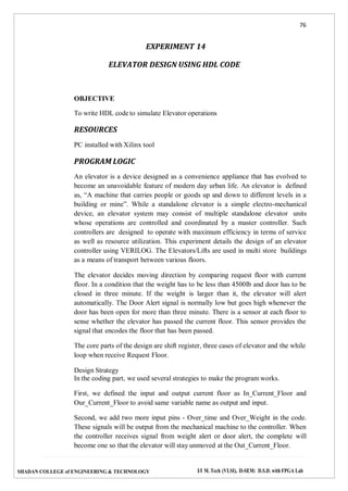 76
SHADAN COLLEGE of ENGINEERING & TECHNOLOGY I/I M. Tech (VLSI), II-SEM: D.S.D. with FPGA Lab
EXPERIMENT 14
ELEVATOR DESIGN USING HDL CODE
OBJECTIVE
To write HDL code to simulate Elevator operations
RESOURCES
PC installed with Xilinx tool
PROGRAM LOGIC
An elevator is a device designed as a convenience appliance that has evolved to
become an unavoidable feature of modern day urban life. An elevator is defined
as, “A machine that carries people or goods up and down to different levels in a
building or mine”. While a standalone elevator is a simple electro-mechanical
device, an elevator system may consist of multiple standalone elevator units
whose operations are controlled and coordinated by a master controller. Such
controllers are designed to operate with maximum efficiency in terms of service
as well as resource utilization. This experiment details the design of an elevator
controller using VERILOG. The Elevators/Lifts are used in multi store buildings
as a means of transport between various floors.
The elevator decides moving direction by comparing request floor with current
floor. In a condition that the weight has to be less than 4500lb and door has to be
closed in three minute. If the weight is larger than it, the elevator will alert
automatically. The Door Alert signal is normally low but goes high whenever the
door has been open for more than three minute. There is a sensor at each floor to
sense whether the elevator has passed the current floor. This sensor provides the
signal that encodes the floor that has been passed.
The core parts of the design are shift register, three cases of elevator and the while
loop when receive Request Floor.
Design Strategy
In the coding part, we used several strategies to make the program works.
First, we defined the input and output current floor as In_Current_Floor and
Our_Current_Floor to avoid same variable name as output and input.
Second, we add two more input pins - Over_time and Over_Weight in the code.
These signals will be output from the mechanical machine to the controller. When
the controller receives signal from weight alert or door alert, the complete will
become one so that the elevator will stay unmoved at the Out_Current_Floor.
 