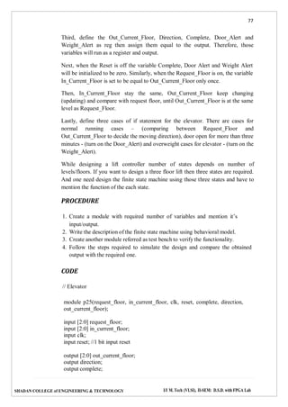 77
SHADAN COLLEGE of ENGINEERING & TECHNOLOGY I/I M. Tech (VLSI), II-SEM: D.S.D. with FPGA Lab
Third, define the Out_Current_Floor, Direction, Complete, Door_Alert and
Weight_Alert as reg then assign them equal to the output. Therefore, those
variables will run as a register and output.
Next, when the Reset is off the variable Complete, Door Alert and Weight Alert
will be initialized to be zero. Similarly, when the Request_Floor is on, the variable
In_Current_Floor is set to be equal to Out_Current_Floor only once.
Then, In_Current_Floor stay the same, Out_Current_Floor keep changing
(updating) and compare with request floor, until Out_Current_Floor is at the same
level as Request_Floor.
Lastly, define three cases of if statement for the elevator. There are cases for
normal running cases – (comparing between Request_Floor and
Out_Current_Floor to decide the moving direction), door open for more than three
minutes - (turn on the Door_Alert) and overweight cases for elevator - (turn on the
Weight_Alert).
While designing a lift controller number of states depends on number of
levels/floors. If you want to design a three floor lift then three states are required.
And one need design the finite state machine using those three states and have to
mention the function of the each state.
PROCEDURE
1. Create a module with required number of variables and mention it’s
input/output.
2. Write the description of the finite state machine using behavioral model.
3. Create another module referred as test bench to verify the functionality.
4. Follow the steps required to simulate the design and compare the obtained
output with the required one.
CODE
// Elevator
module p25(request_floor, in_current_floor, clk, reset, complete, direction,
out_current_floor);
input [2:0] request_floor;
input [2:0] in_current_floor;
input clk;
input reset; //1 bit input reset
output [2:0] out_current_floor;
output direction;
output complete;
 