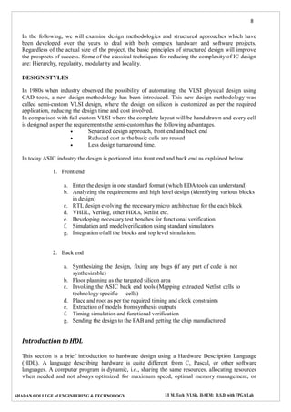 8
SHADAN COLLEGE of ENGINEERING & TECHNOLOGY I/I M. Tech (VLSI), II-SEM: D.S.D. with FPGA Lab
In the following, we will examine design methodologies and structured approaches which have
been developed over the years to deal with both complex hardware and software projects.
Regardless of the actual size of the project, the basic principles of structured design will improve
the prospects of success. Some of the classical techniques for reducing the complexity of IC design
are: Hierarchy, regularity, modularity and locality.
DESIGN STYLES
In 1980s when industry observed the possibility of automating the VLSI physical design using
CAD tools, a new design methodology has been introduced. This new design methodology was
called semi-custom VLSI design, where the design on silicon is customized as per the required
application, reducing the design time and cost involved.
In comparison with full custom VLSI where the complete layout will be hand drawn and every cell
is designed as per the requirements the semi-custom has the following advantages.
 Separated design approach, front end and back end
 Reduced cost as the basic cells are reused
 Less design turnaround time.
In today ASIC industry the design is portioned into front end and back end as explained below.
1. Front end
a. Enter the design in one standard format (which EDA tools can understand)
b. Analyzing the requirements and high level design (identifying various blocks
in design)
c. RTL design evolving the necessary micro architecture for the each block
d. VHDL, Verilog, other HDLs, Netlist etc.
e. Developing necessary test benches for functional verification.
f. Simulation and model verification using standard simulators
g. Integration of all the blocks and top level simulation.
2. Back end
a. Synthesizing the design, fixing any bugs (if any part of code is not
synthesizable)
b. Floor planning as the targeted silicon area
c. Invoking the ASIC back end tools (Mapping extracted Netlist cells to
technology specific cells)
d. Place and root as per the required timing and clock constraints
e. Extraction of models from synthesis outputs
f. Timing simulation and functional verification
g. Sending the design to the FAB and getting the chip manufactured
Introduction to HDL
This section is a brief introduction to hardware design using a Hardware Description Language
(HDL). A language describing hardware is quite different from C, Pascal, or other software
languages. A computer program is dynamic, i.e., sharing the same resources, allocating resources
when needed and not always optimized for maximum speed, optimal memory management, or
 