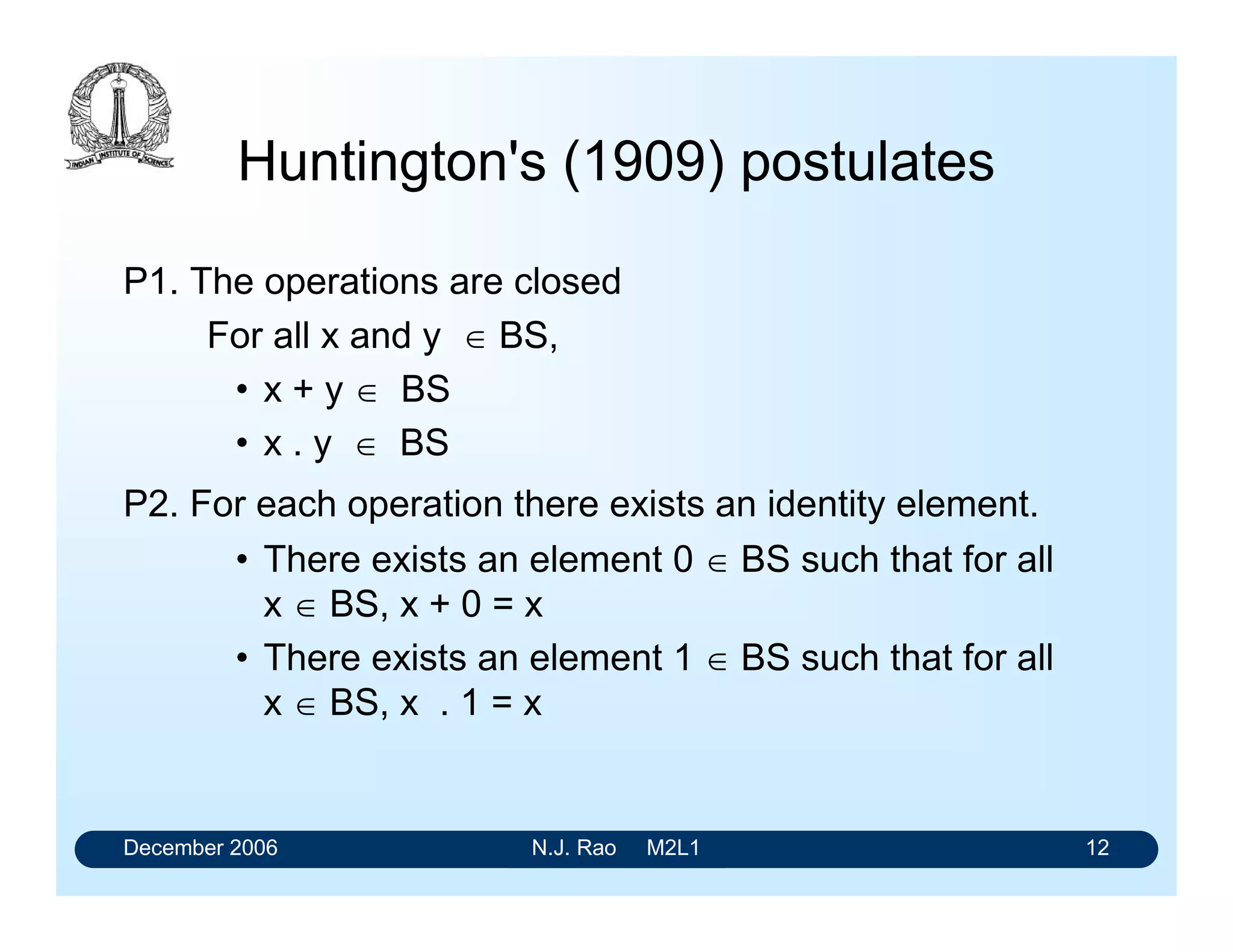 December 2006 N.J. Rao M2L1 12
Huntington's (1909) postulates
P1. The operations are closed
For all x and y  BS,
• x + y  BS
• x . y  BS
P2. For each operation there exists an identity element.
• There exists an element 0  BS such that for all
x  BS, x + 0 = x
• There exists an element 1  BS such that for all
x  BS, x . 1 = x
 