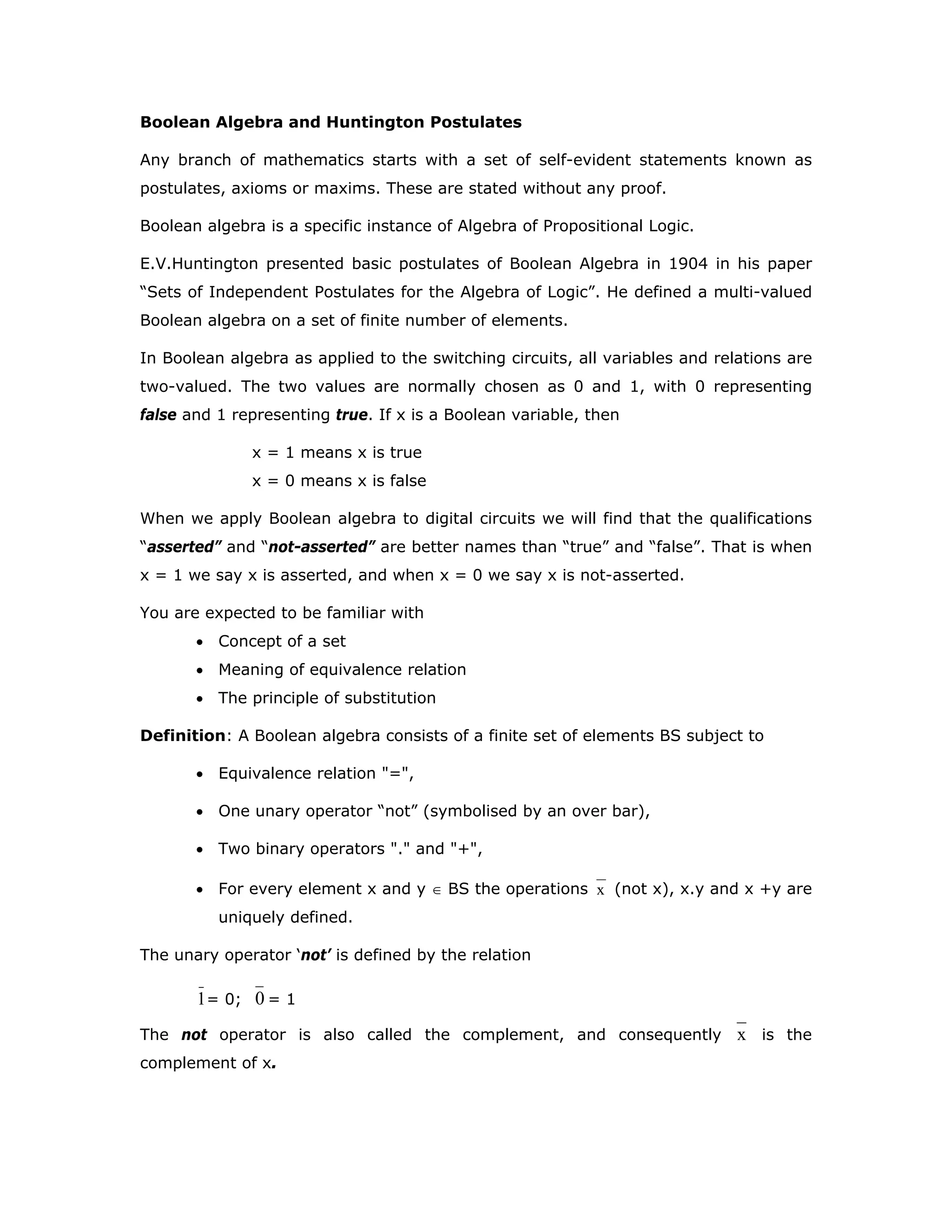 Boolean Algebra and Huntington Postulates
Any branch of mathematics starts with a set of self-evident statements known as
postulates, axioms or maxims. These are stated without any proof.
Boolean algebra is a specific instance of Algebra of Propositional Logic.
E.V.Huntington presented basic postulates of Boolean Algebra in 1904 in his paper
“Sets of Independent Postulates for the Algebra of Logic”. He defined a multi-valued
Boolean algebra on a set of finite number of elements.
In Boolean algebra as applied to the switching circuits, all variables and relations are
two-valued. The two values are normally chosen as 0 and 1, with 0 representing
false and 1 representing true. If x is a Boolean variable, then
x = 1 means x is true
x = 0 means x is false
When we apply Boolean algebra to digital circuits we will find that the qualifications
“asserted” and “not-asserted” are better names than “true” and “false”. That is when
x = 1 we say x is asserted, and when x = 0 we say x is not-asserted.
You are expected to be familiar with
• Concept of a set
• Meaning of equivalence relation
• The principle of substitution
Definition: A Boolean algebra consists of a finite set of elements BS subject to
• Equivalence relation "=",
• One unary operator “not” (symbolised by an over bar),
• Two binary operators "." and "+",
• For every element x and y ∈ BS the operations x (not x), x.y and x +y are
uniquely defined.
The unary operator ‘not’ is defined by the relation
1= 0; 0 = 1
The not operator is also called the complement, and consequently x is the
complement of x.
 