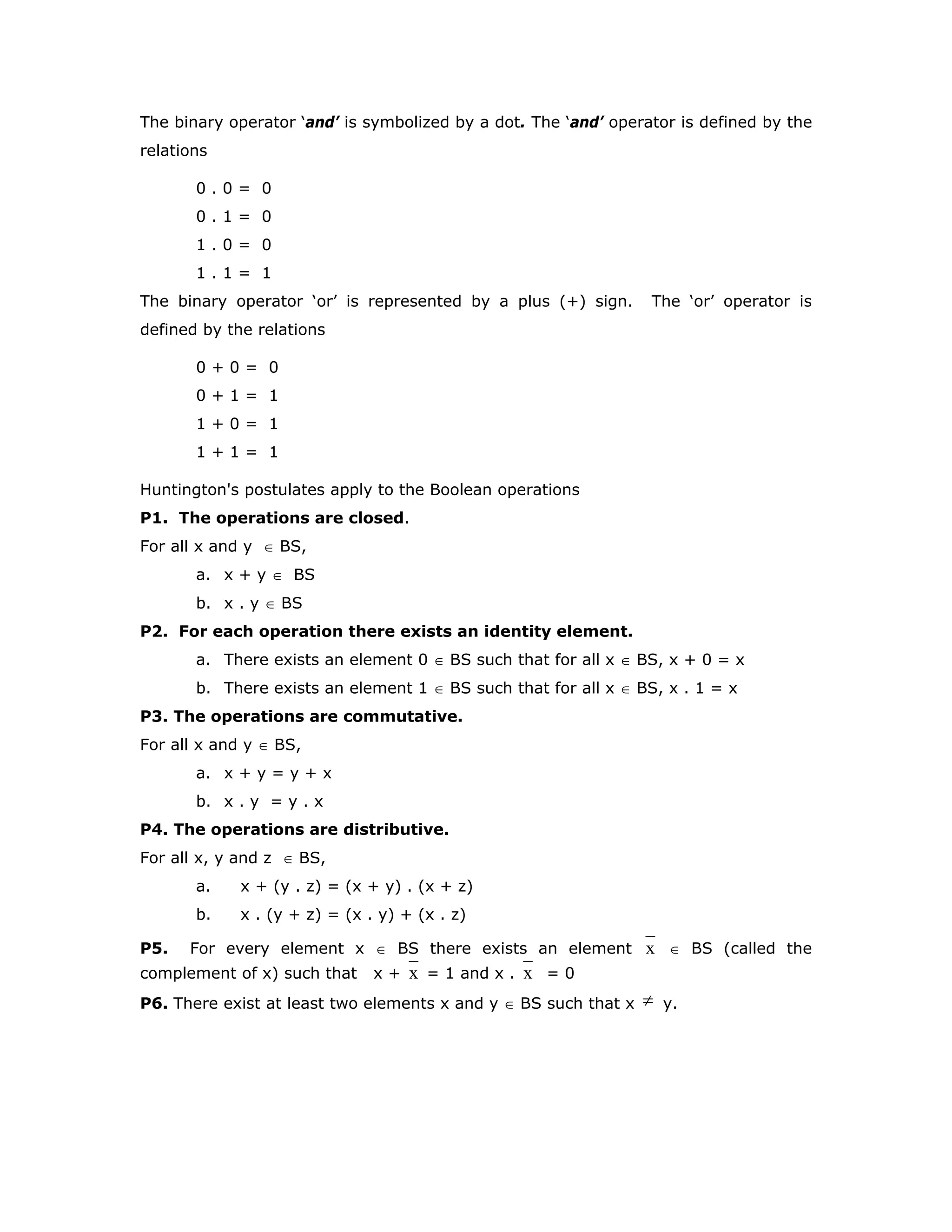 The binary operator ‘and’ is symbolized by a dot. The ‘and’ operator is defined by the
relations
0 . 0 = 0
0 . 1 = 0
1 . 0 = 0
1 . 1 = 1
The binary operator ‘or’ is represented by a plus (+) sign. The ‘or’ operator is
defined by the relations
0 + 0 = 0
0 + 1 = 1
1 + 0 = 1
1 + 1 = 1
Huntington's postulates apply to the Boolean operations
P1. The operations are closed.
For all x and y ∈ BS,
a. x + y ∈ BS
b. x . y ∈ BS
P2. For each operation there exists an identity element.
a. There exists an element 0 ∈ BS such that for all x ∈ BS, x + 0 = x
b. There exists an element 1 ∈ BS such that for all x ∈ BS, x . 1 = x
P3. The operations are commutative.
For all x and y ∈ BS,
a. x + y = y + x
b. x . y = y . x
P4. The operations are distributive.
For all x, y and z ∈ BS,
a. x + (y . z) = (x + y) . (x + z)
b. x . (y + z) = (x . y) + (x . z)
P5. For every element x ∈ BS there exists an element x ∈ BS (called the
complement of x) such that x + x = 1 and x . x = 0
P6. There exist at least two elements x and y ∈ BS such that x ≠ y.
 