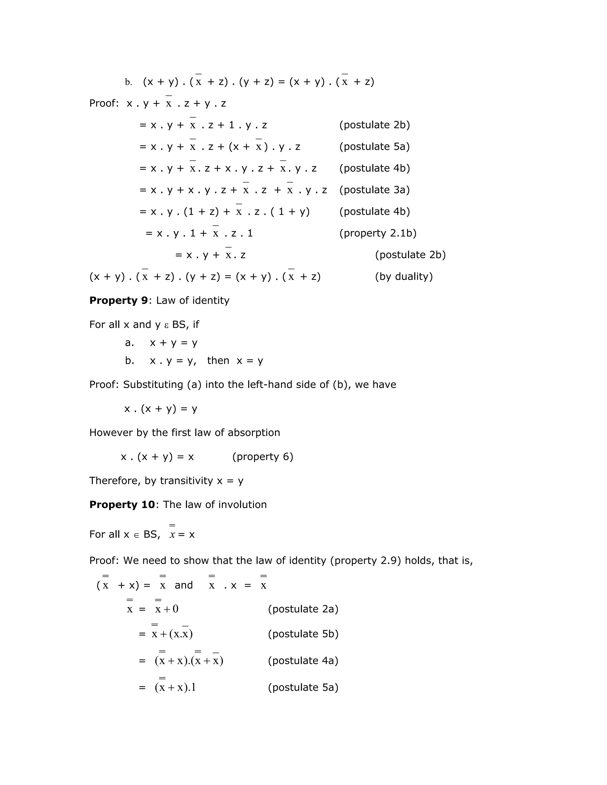 b. (x + y) . ( x + z) . (y + z) = (x + y) . ( x + z)
Proof: x . y + x . z + y . z
= x . y + x . z + 1 . y . z (postulate 2b)
= x . y + x . z + (x + x ) . y . z (postulate 5a)
= x . y + x . z + x . y . z + x . y . z (postulate 4b)
= x . y + x . y . z + x . z + x . y . z (postulate 3a)
= x . y . (1 + z) + x . z . ( 1 + y) (postulate 4b)
= x . y . 1 + x . z . 1 (property 2.1b)
= x . y + x . z (postulate 2b)
(x + y) . ( x + z) . (y + z) = (x + y) . ( x + z) (by duality)
Property 9: Law of identity
For all x and y ε BS, if
a. x + y = y
b. x . y = y, then x = y
Proof: Substituting (a) into the left-hand side of (b), we have
x . (x + y) = y
However by the first law of absorption
x . (x + y) = x (property 6)
Therefore, by transitivity x = y
Property 10: The law of involution
For all x ∈ BS, x = x
Proof: We need to show that the law of identity (property 2.9) holds, that is,
( x + x) = x and x . x = x
x = 0x + (postulate 2a)
= )x.x(x + (postulate 5b)
= )xx).(xx( ++ (postulate 4a)
= 1).xx( + (postulate 5a)
 