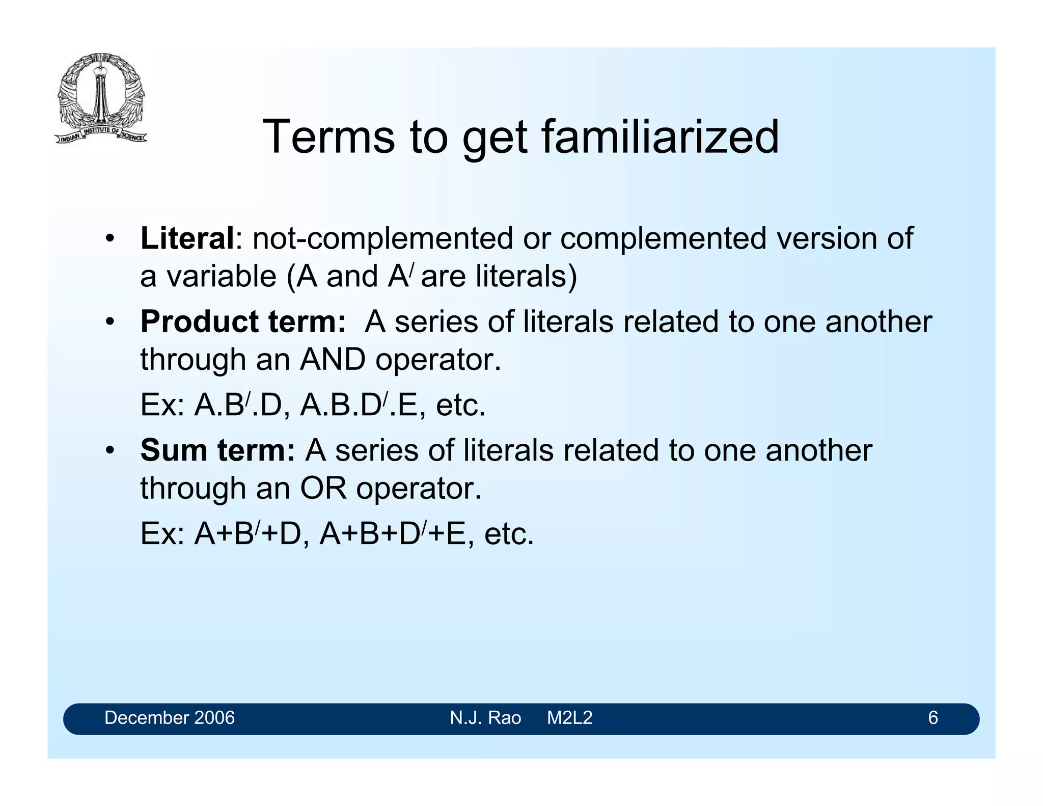December 2006 N.J. Rao M2L2 6
Terms to get familiarized
• Literal: not-complemented or complemented version of
a variable (A and A/ are literals)
• Product term: A series of literals related to one another
through an AND operator.
Ex: A.B/.D, A.B.D/.E, etc.
• Sum term: A series of literals related to one another
through an OR operator.
Ex: A+B/+D, A+B+D/+E, etc.
 