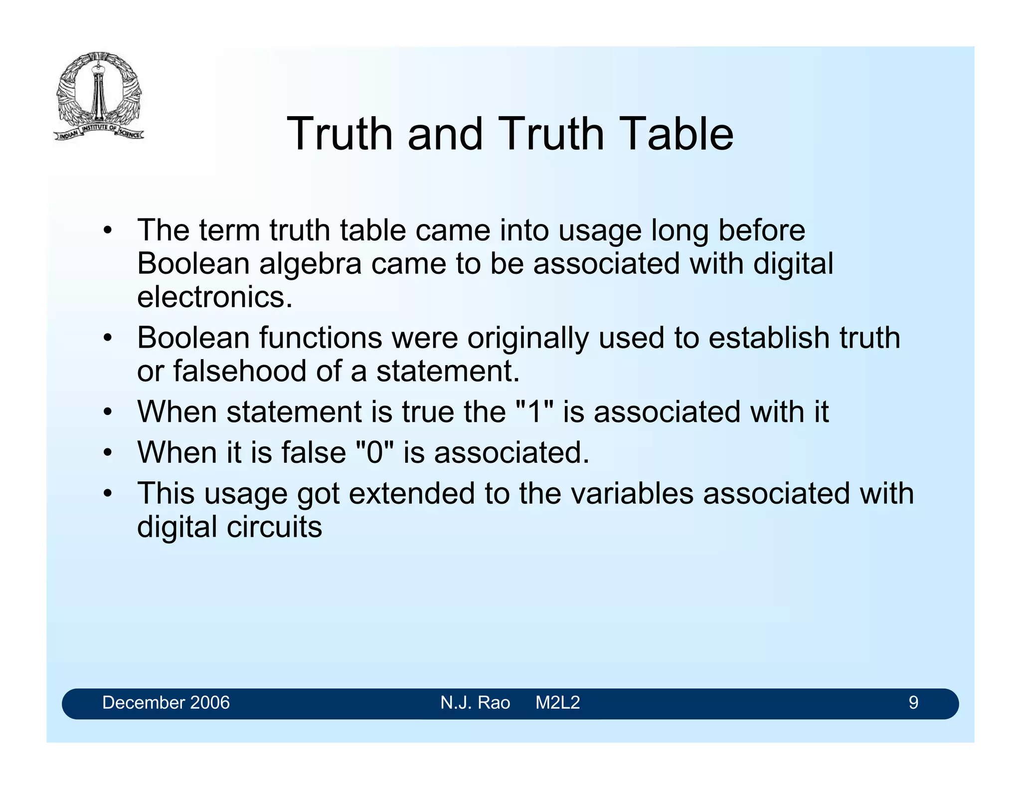 December 2006 N.J. Rao M2L2 9
Truth and Truth Table
• The term truth table came into usage long before
Boolean algebra came to be associated with digital
electronics.
• Boolean functions were originally used to establish truth
or falsehood of a statement.
• When statement is true the "1" is associated with it
• When it is false "0" is associated.
• This usage got extended to the variables associated with
digital circuits
 