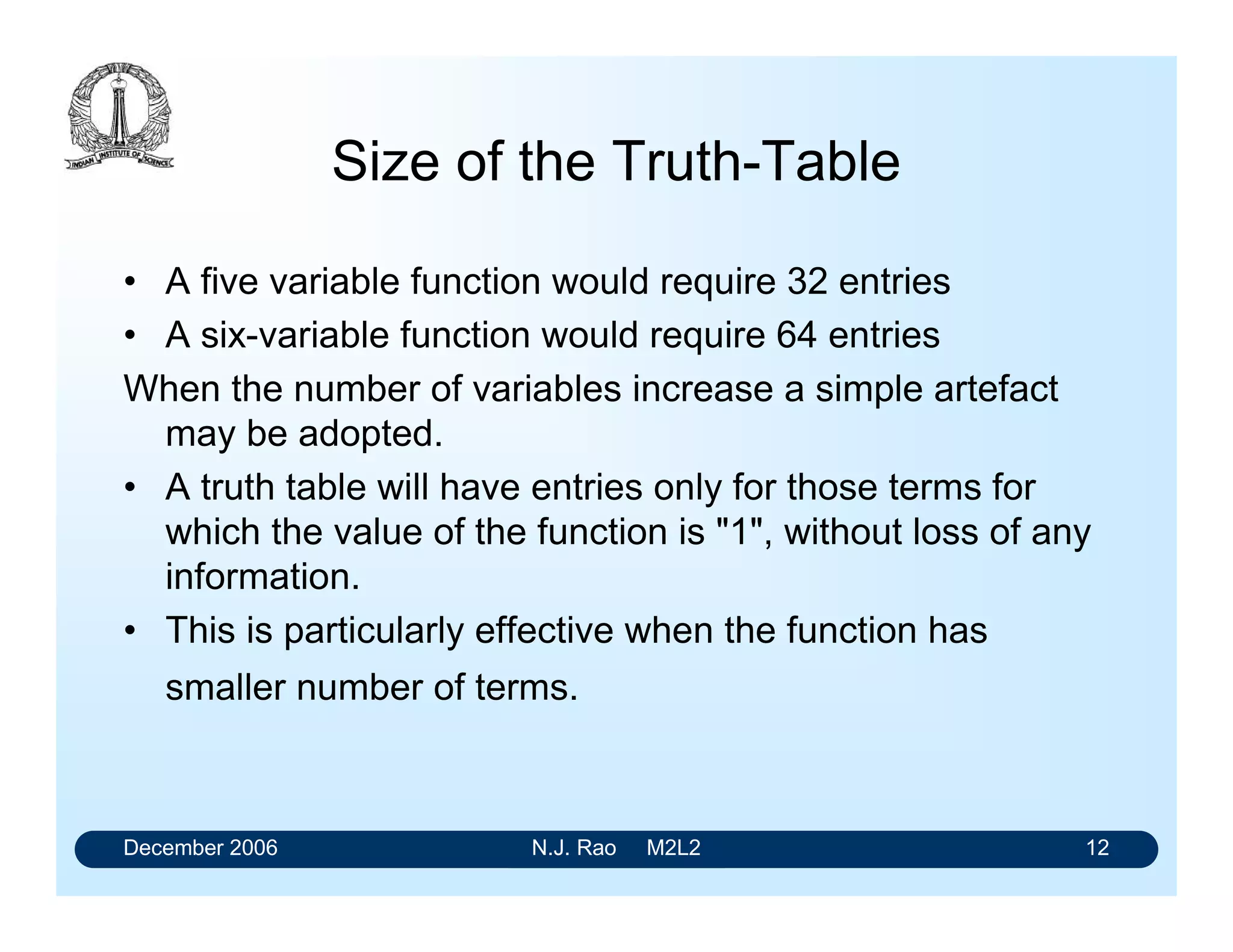 December 2006 N.J. Rao M2L2 12
Size of the Truth-Table
• A five variable function would require 32 entries
• A six-variable function would require 64 entries
When the number of variables increase a simple artefact
may be adopted.
• A truth table will have entries only for those terms for
which the value of the function is "1", without loss of any
information.
• This is particularly effective when the function has
smaller number of terms.
 