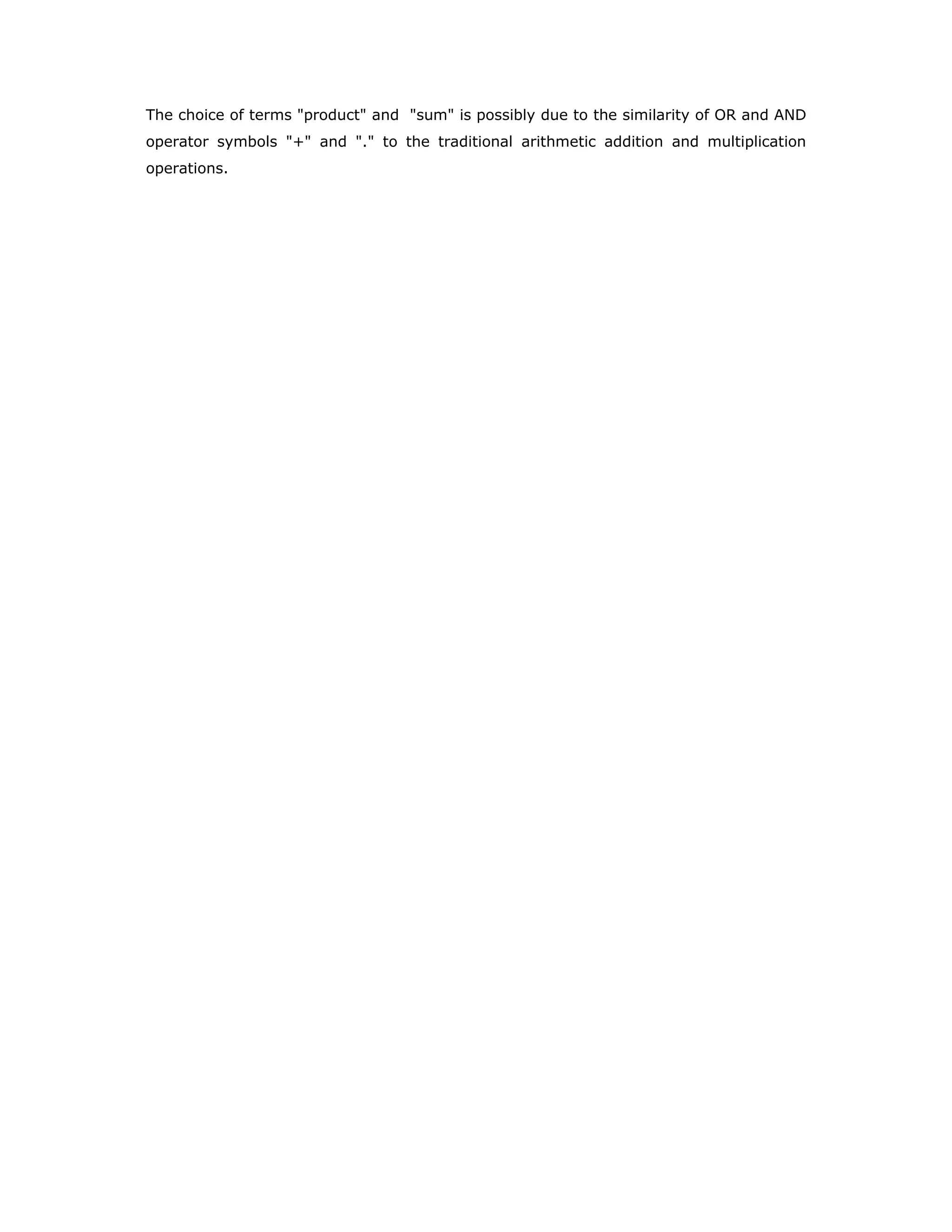 The choice of terms "product" and "sum" is possibly due to the similarity of OR and AND
operator symbols "+" and "." to the traditional arithmetic addition and multiplication
operations.
 