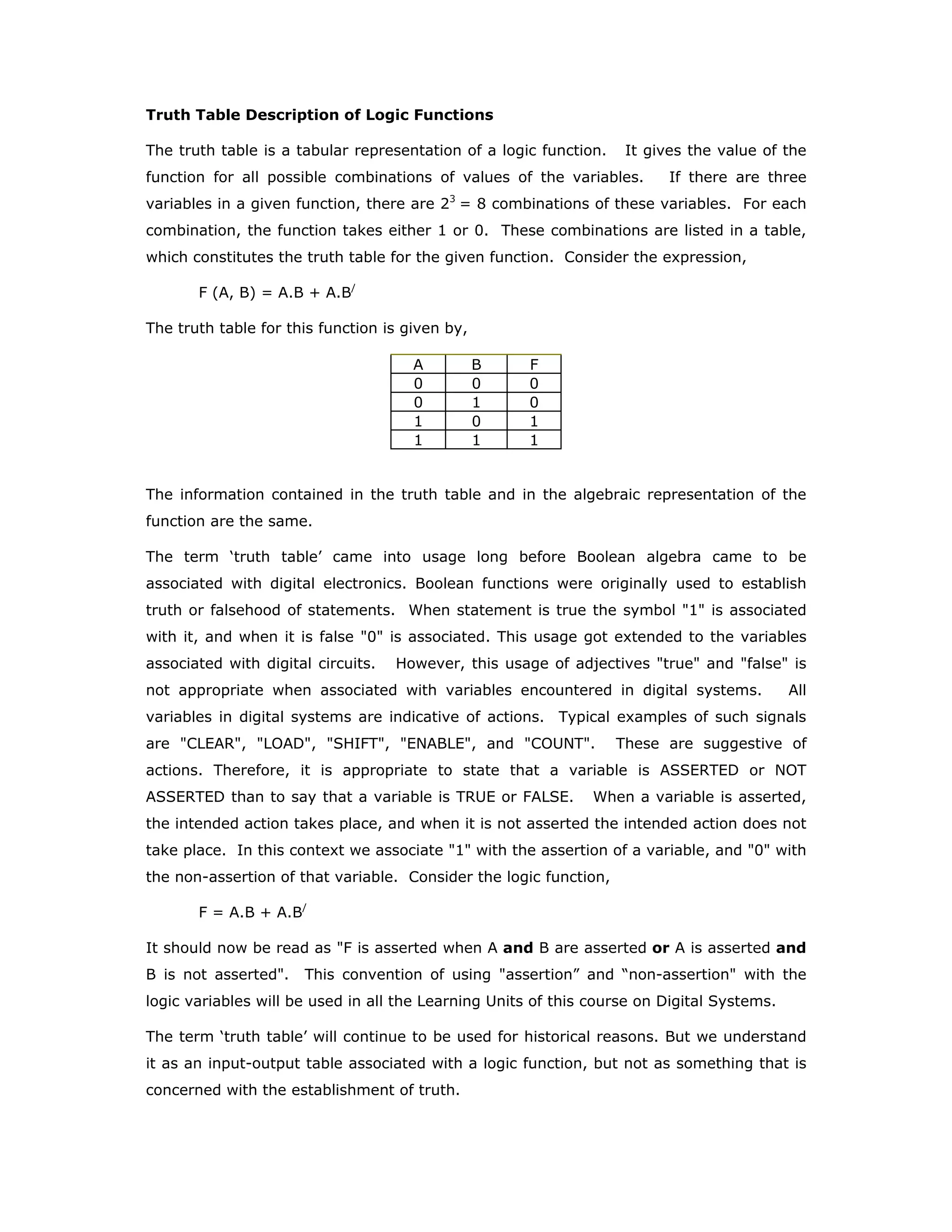 Truth Table Description of Logic Functions
The truth table is a tabular representation of a logic function. It gives the value of the
function for all possible combinations of values of the variables. If there are three
variables in a given function, there are 23
= 8 combinations of these variables. For each
combination, the function takes either 1 or 0. These combinations are listed in a table,
which constitutes the truth table for the given function. Consider the expression,
F (A, B) = A.B + A.B/
The truth table for this function is given by,
A B F
0 0 0
0 1 0
1 0 1
1 1 1
The information contained in the truth table and in the algebraic representation of the
function are the same.
The term ‘truth table’ came into usage long before Boolean algebra came to be
associated with digital electronics. Boolean functions were originally used to establish
truth or falsehood of statements. When statement is true the symbol "1" is associated
with it, and when it is false "0" is associated. This usage got extended to the variables
associated with digital circuits. However, this usage of adjectives "true" and "false" is
not appropriate when associated with variables encountered in digital systems. All
variables in digital systems are indicative of actions. Typical examples of such signals
are "CLEAR", "LOAD", "SHIFT", "ENABLE", and "COUNT". These are suggestive of
actions. Therefore, it is appropriate to state that a variable is ASSERTED or NOT
ASSERTED than to say that a variable is TRUE or FALSE. When a variable is asserted,
the intended action takes place, and when it is not asserted the intended action does not
take place. In this context we associate "1" with the assertion of a variable, and "0" with
the non-assertion of that variable. Consider the logic function,
F = A.B + A.B/
It should now be read as "F is asserted when A and B are asserted or A is asserted and
B is not asserted". This convention of using "assertion” and “non-assertion" with the
logic variables will be used in all the Learning Units of this course on Digital Systems.
The term ‘truth table’ will continue to be used for historical reasons. But we understand
it as an input-output table associated with a logic function, but not as something that is
concerned with the establishment of truth.
 