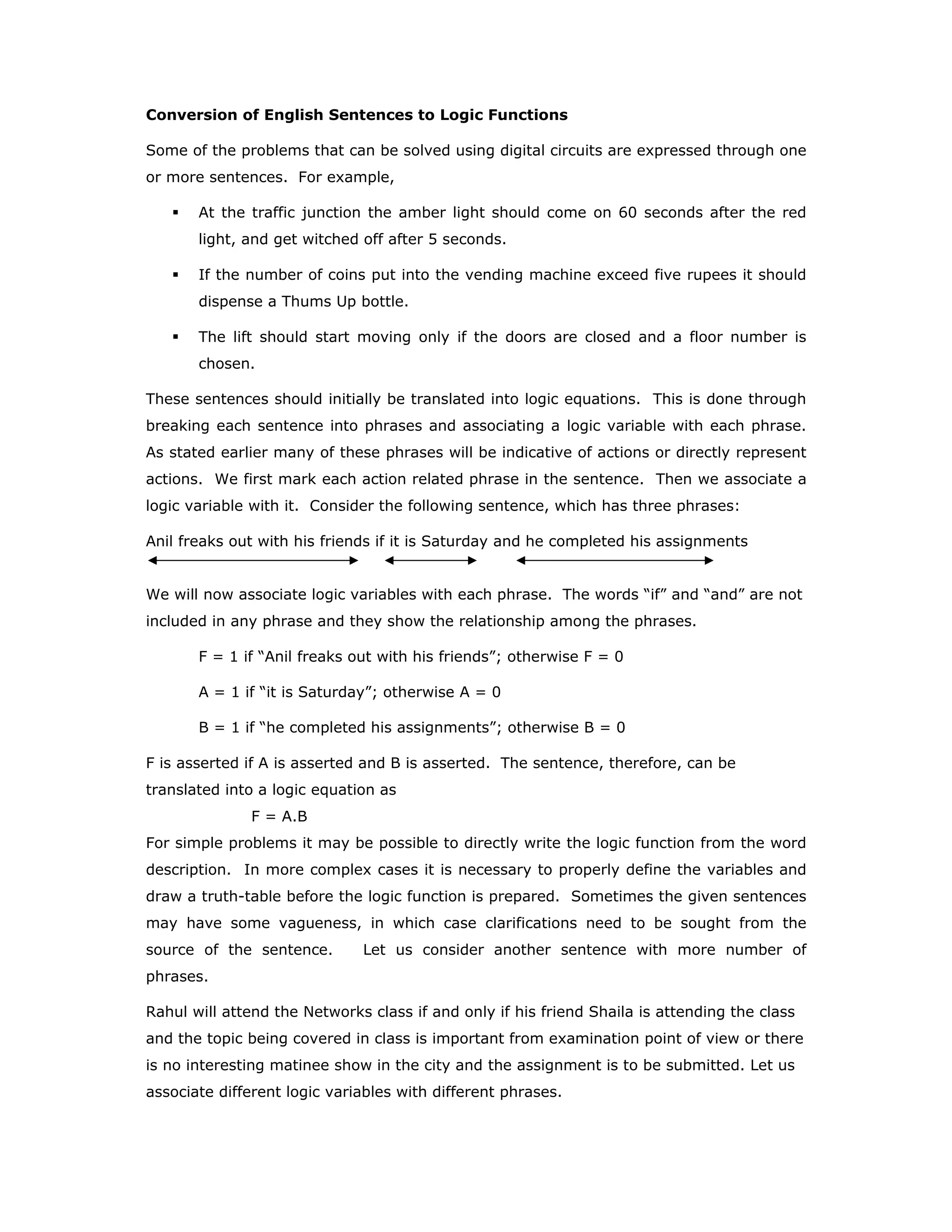 Conversion of English Sentences to Logic Functions
Some of the problems that can be solved using digital circuits are expressed through one
or more sentences. For example,
At the traffic junction the amber light should come on 60 seconds after the red
light, and get witched off after 5 seconds.
If the number of coins put into the vending machine exceed five rupees it should
dispense a Thums Up bottle.
The lift should start moving only if the doors are closed and a floor number is
chosen.
These sentences should initially be translated into logic equations. This is done through
breaking each sentence into phrases and associating a logic variable with each phrase.
As stated earlier many of these phrases will be indicative of actions or directly represent
actions. We first mark each action related phrase in the sentence. Then we associate a
logic variable with it. Consider the following sentence, which has three phrases:
Anil freaks out with his friends if it is Saturday and he completed his assignments
We will now associate logic variables with each phrase. The words “if” and “and” are not
included in any phrase and they show the relationship among the phrases.
F = 1 if “Anil freaks out with his friends”; otherwise F = 0
A = 1 if “it is Saturday”; otherwise A = 0
B = 1 if “he completed his assignments”; otherwise B = 0
F is asserted if A is asserted and B is asserted. The sentence, therefore, can be
translated into a logic equation as
F = A.B
For simple problems it may be possible to directly write the logic function from the word
description. In more complex cases it is necessary to properly define the variables and
draw a truth-table before the logic function is prepared. Sometimes the given sentences
may have some vagueness, in which case clarifications need to be sought from the
source of the sentence. Let us consider another sentence with more number of
phrases.
Rahul will attend the Networks class if and only if his friend Shaila is attending the class
and the topic being covered in class is important from examination point of view or there
is no interesting matinee show in the city and the assignment is to be submitted. Let us
associate different logic variables with different phrases.
 