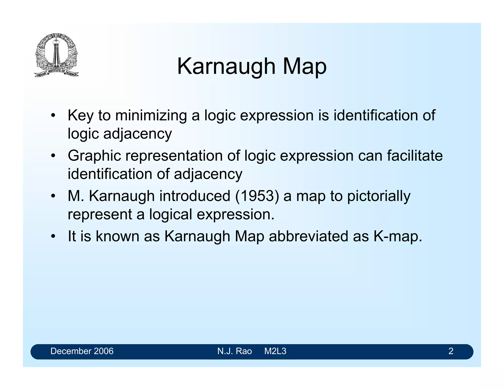December 2006 N.J. Rao M2L3 2
Karnaugh Map
• Key to minimizing a logic expression is identification of
logic adjacency
• Graphic representation of logic expression can facilitate
identification of adjacency
• M. Karnaugh introduced (1953) a map to pictorially
represent a logical expression.
• It is known as Karnaugh Map abbreviated as K-map.
 