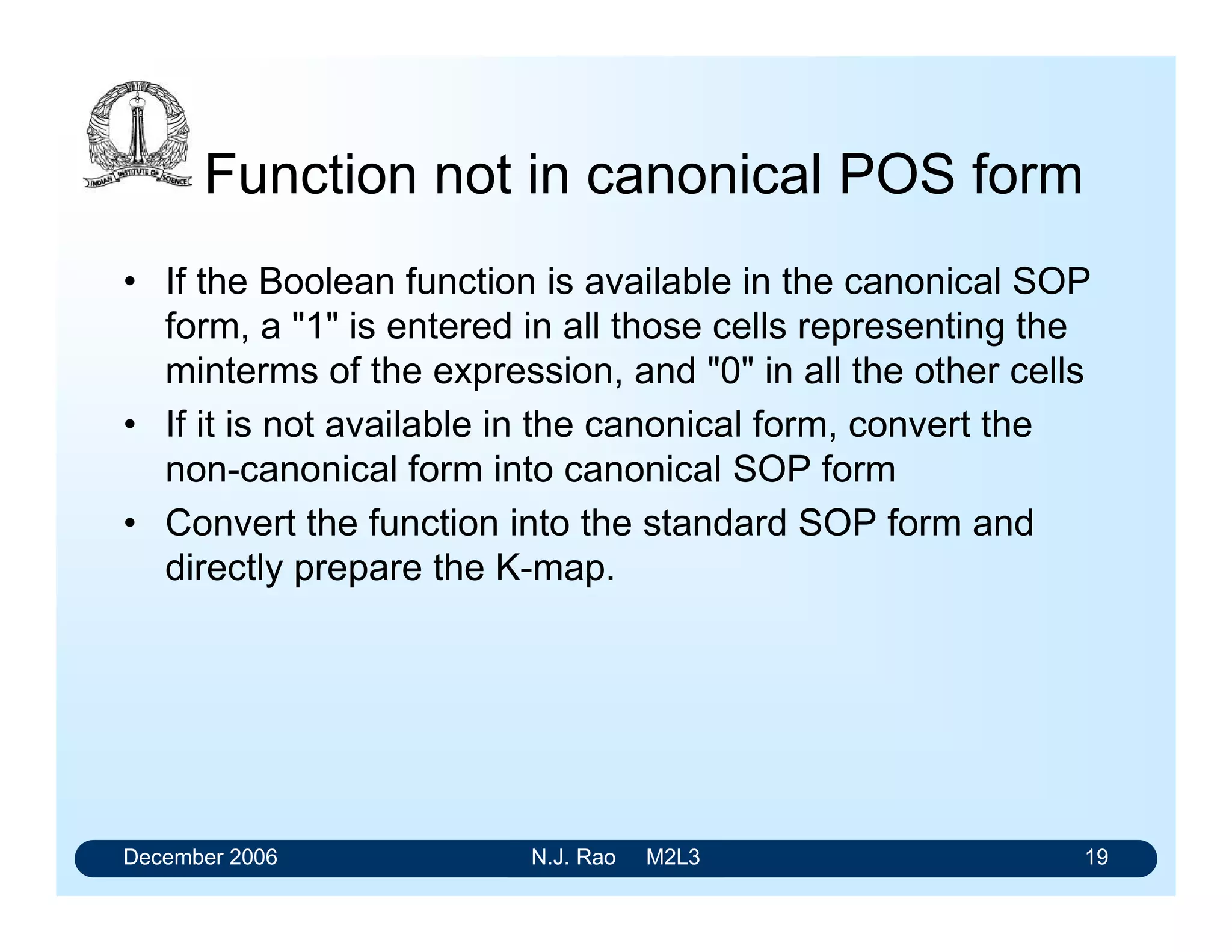 December 2006 N.J. Rao M2L3 19
Function not in canonical POS form
• If the Boolean function is available in the canonical SOP
form, a 1 is entered in all those cells representing the
minterms of the expression, and 0 in all the other cells
• If it is not available in the canonical form, convert the
non-canonical form into canonical SOP form
• Convert the function into the standard SOP form and
directly prepare the K-map.
 
