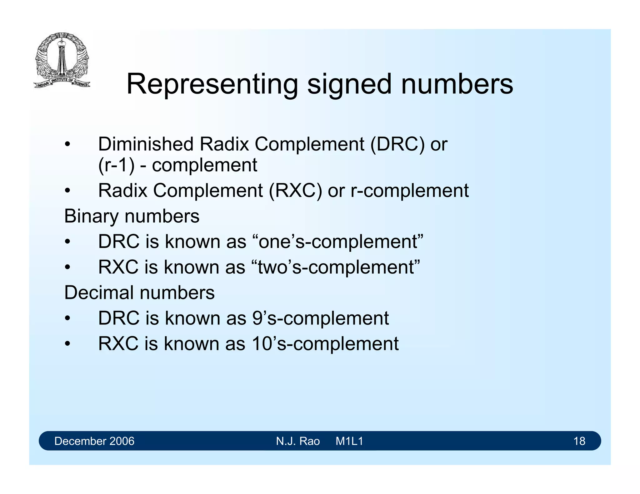 December 2006 N.J. Rao M1L1 18
Representing signed numbers
• Diminished Radix Complement (DRC) or
(r-1) - complement
• Radix Complement (RXC) or r-complement
Binary numbers
• DRC is known as “one’s-complement”
• RXC is known as “two’s-complement”
Decimal numbers
• DRC is known as 9’s-complement
• RXC is known as 10’s-complement
 