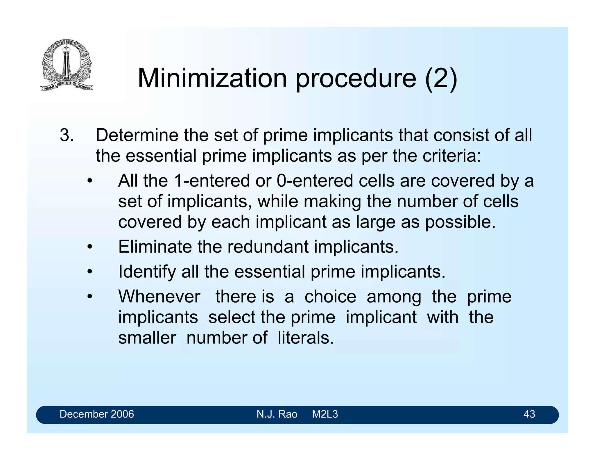 December 2006 N.J. Rao M2L3 43
Minimization procedure (2)
3. Determine the set of prime implicants that consist of all
the essential prime implicants as per the criteria:
• All the 1-entered or 0-entered cells are covered by a
set of implicants, while making the number of cells
covered by each implicant as large as possible.
• Eliminate the redundant implicants.
• Identify all the essential prime implicants.
• Whenever there is a choice among the prime
implicants select the prime implicant with the
smaller number of literals.
 