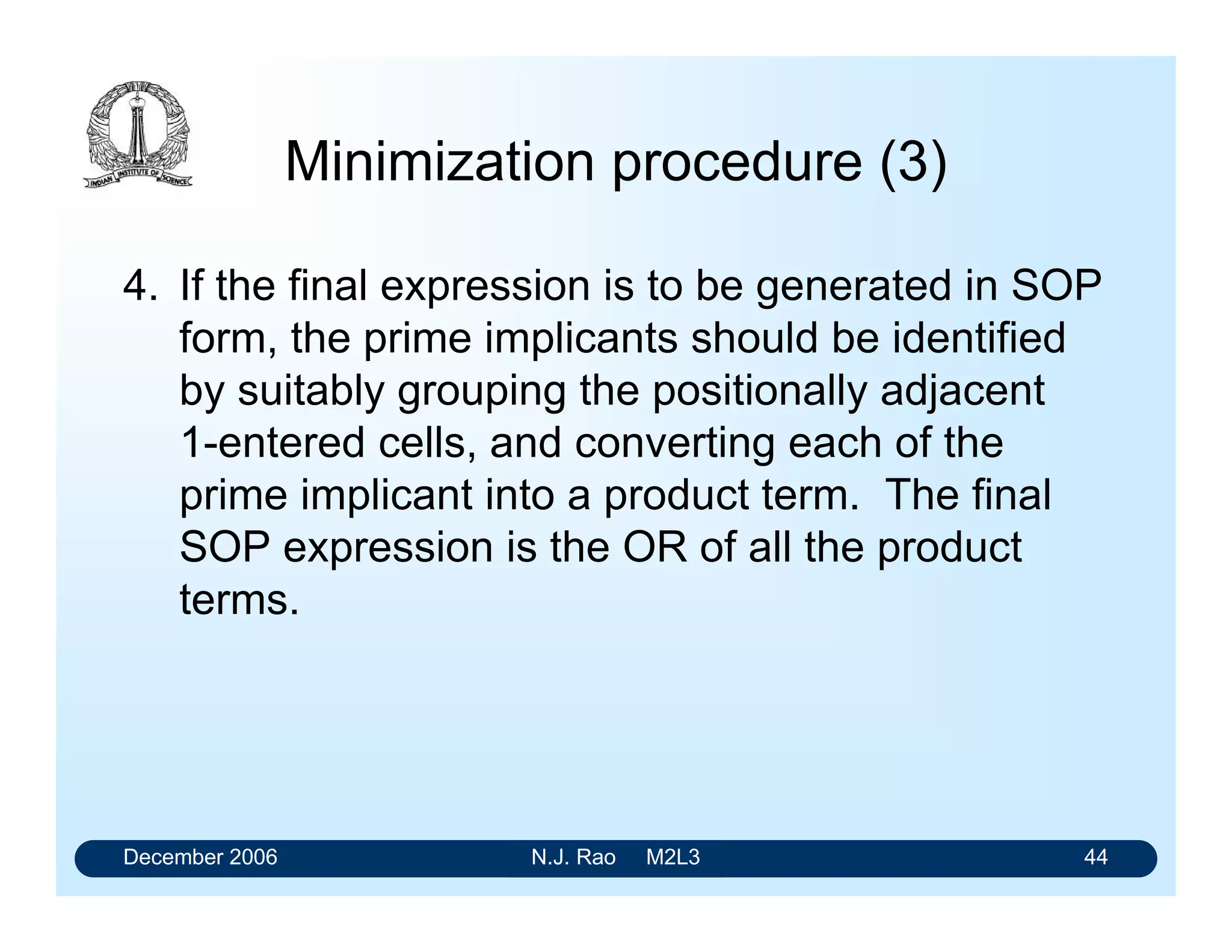 December 2006 N.J. Rao M2L3 44
Minimization procedure (3)
4. If the final expression is to be generated in SOP
form, the prime implicants should be identified
by suitably grouping the positionally adjacent
1-entered cells, and converting each of the
prime implicant into a product term. The final
SOP expression is the OR of all the product
terms.
 