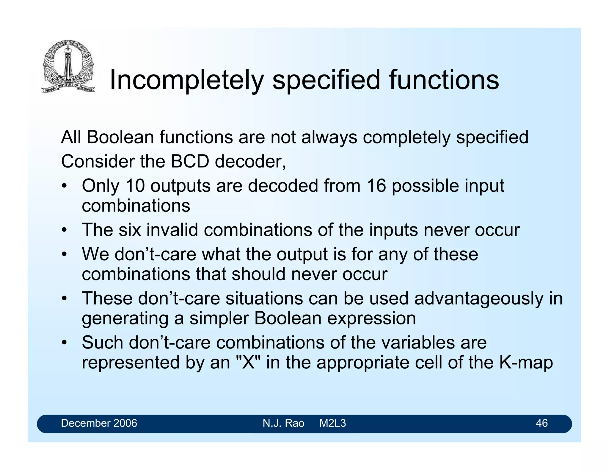 December 2006 N.J. Rao M2L3 46
Incompletely specified functions
All Boolean functions are not always completely specified
Consider the BCD decoder,
• Only 10 outputs are decoded from 16 possible input
combinations
• The six invalid combinations of the inputs never occur
• We don’t-care what the output is for any of these
combinations that should never occur
• These don’t-care situations can be used advantageously in
generating a simpler Boolean expression
• Such don’t-care combinations of the variables are
represented by an X in the appropriate cell of the K-map
 