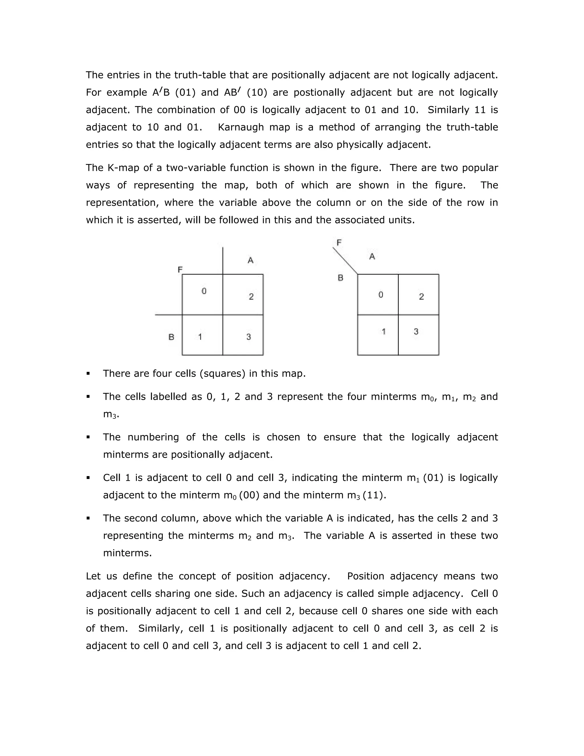 The entries in the truth-table that are positionally adjacent are not logically adjacent.
For example A/
B (01) and AB/
(10) are postionally adjacent but are not logically
adjacent. The combination of 00 is logically adjacent to 01 and 10. Similarly 11 is
adjacent to 10 and 01. Karnaugh map is a method of arranging the truth-table
entries so that the logically adjacent terms are also physically adjacent.
The K-map of a two-variable function is shown in the figure. There are two popular
ways of representing the map, both of which are shown in the figure. The
representation, where the variable above the column or on the side of the row in
which it is asserted, will be followed in this and the associated units.
There are four cells (squares) in this map.
The cells labelled as 0, 1, 2 and 3 represent the four minterms m0, m1, m2 and
m3.
The numbering of the cells is chosen to ensure that the logically adjacent
minterms are positionally adjacent.
Cell 1 is adjacent to cell 0 and cell 3, indicating the minterm m1 (01) is logically
adjacent to the minterm m0 (00) and the minterm m3 (11).
The second column, above which the variable A is indicated, has the cells 2 and 3
representing the minterms m2 and m3. The variable A is asserted in these two
minterms.
Let us define the concept of position adjacency. Position adjacency means two
adjacent cells sharing one side. Such an adjacency is called simple adjacency. Cell 0
is positionally adjacent to cell 1 and cell 2, because cell 0 shares one side with each
of them. Similarly, cell 1 is positionally adjacent to cell 0 and cell 3, as cell 2 is
adjacent to cell 0 and cell 3, and cell 3 is adjacent to cell 1 and cell 2.
 