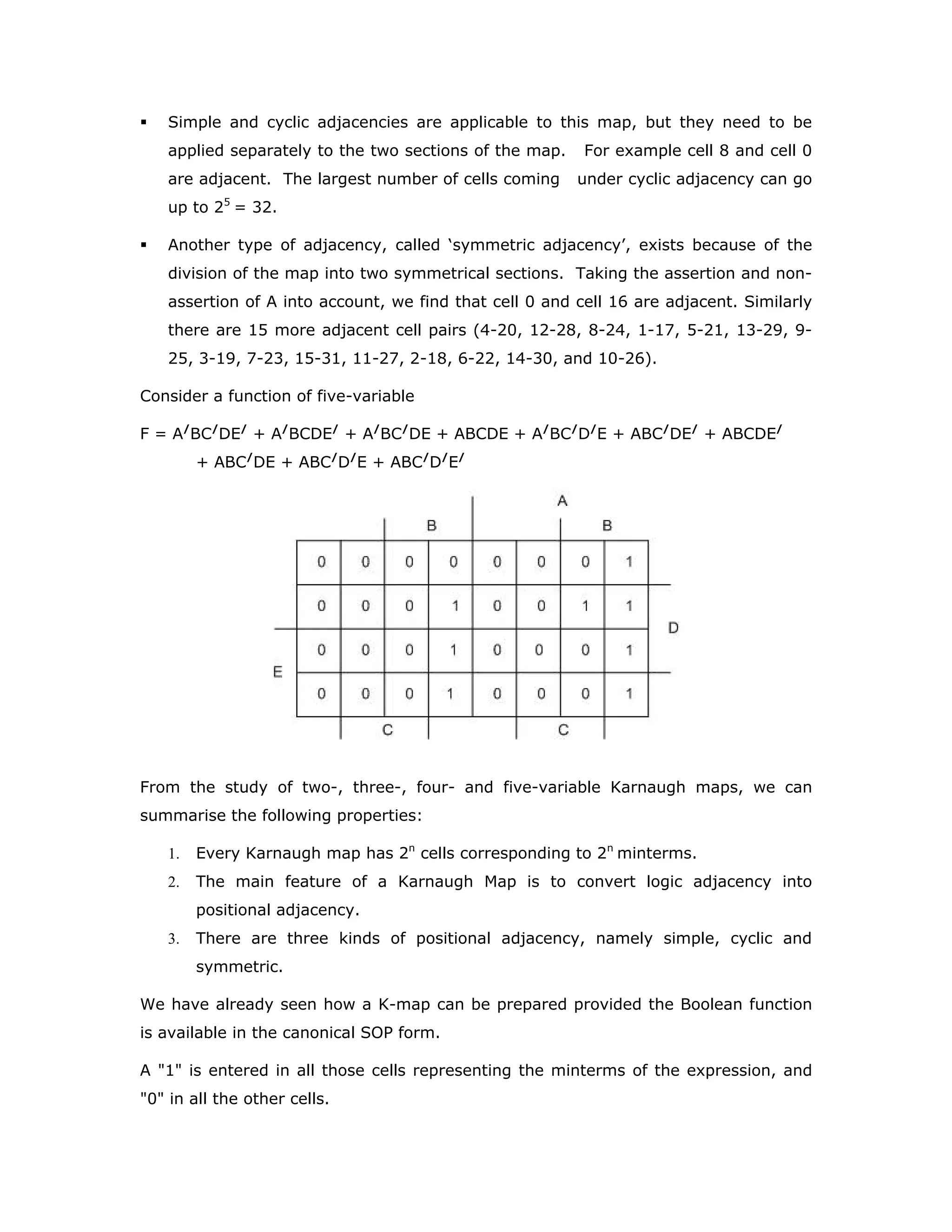 Simple and cyclic adjacencies are applicable to this map, but they need to be
applied separately to the two sections of the map. For example cell 8 and cell 0
are adjacent. The largest number of cells coming under cyclic adjacency can go
up to 25
= 32.
Another type of adjacency, called ‘symmetric adjacency’, exists because of the
division of the map into two symmetrical sections. Taking the assertion and non-
assertion of A into account, we find that cell 0 and cell 16 are adjacent. Similarly
there are 15 more adjacent cell pairs (4-20, 12-28, 8-24, 1-17, 5-21, 13-29, 9-
25, 3-19, 7-23, 15-31, 11-27, 2-18, 6-22, 14-30, and 10-26).
Consider a function of five-variable
F = A/
BC/
DE/
+ A/
BCDE/
+ A/
BC/
DE + ABCDE + A/
BC/
D/
E + ABC/
DE/
+ ABCDE/
+ ABC/
DE + ABC/
D/
E + ABC/
D/
E/
From the study of two-, three-, four- and five-variable Karnaugh maps, we can
summarise the following properties:
1. Every Karnaugh map has 2n
cells corresponding to 2n
minterms.
2. The main feature of a Karnaugh Map is to convert logic adjacency into
positional adjacency.
3. There are three kinds of positional adjacency, namely simple, cyclic and
symmetric.
We have already seen how a K-map can be prepared provided the Boolean function
is available in the canonical SOP form.
A 1 is entered in all those cells representing the minterms of the expression, and
0 in all the other cells.
 