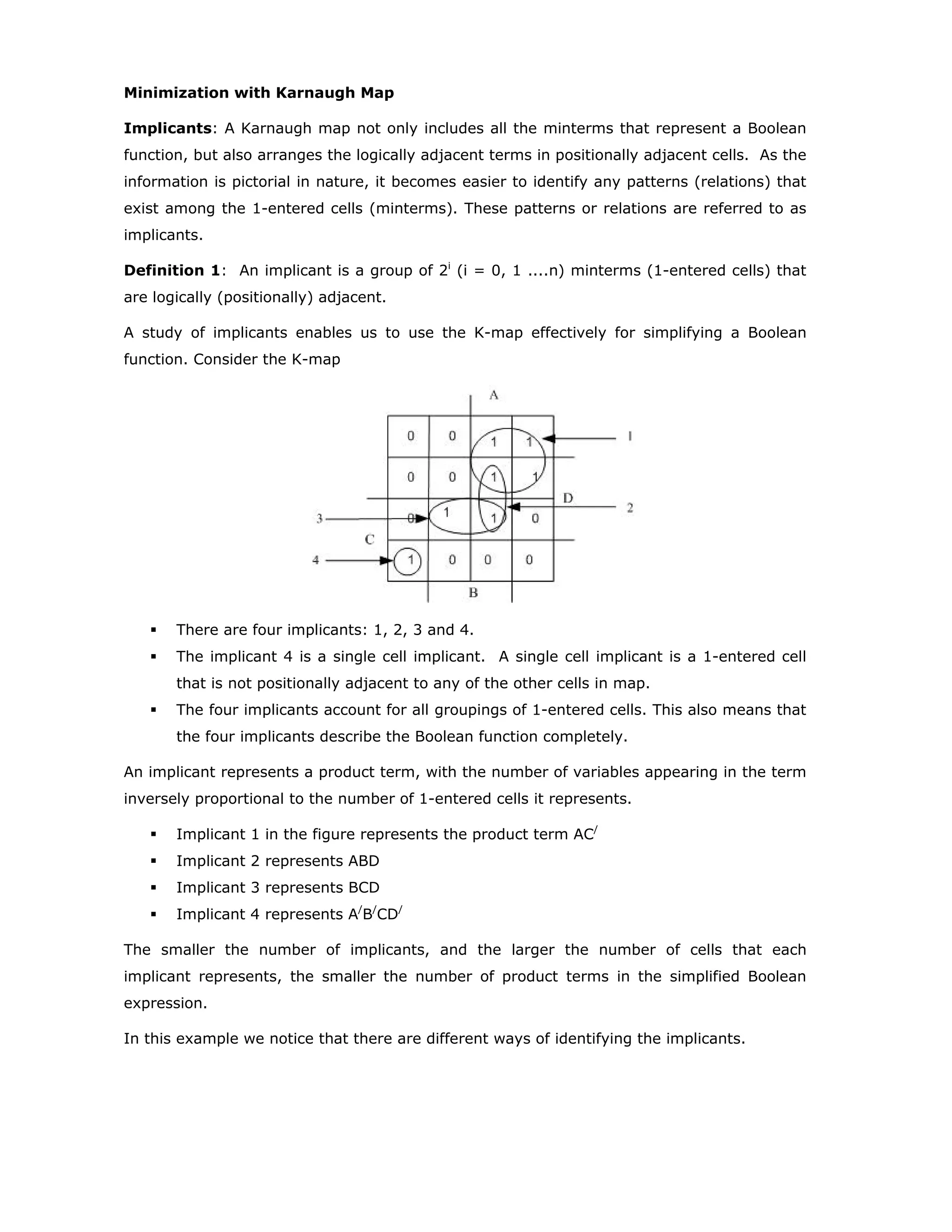 Minimization with Karnaugh Map
Implicants: A Karnaugh map not only includes all the minterms that represent a Boolean
function, but also arranges the logically adjacent terms in positionally adjacent cells. As the
information is pictorial in nature, it becomes easier to identify any patterns (relations) that
exist among the 1-entered cells (minterms). These patterns or relations are referred to as
implicants.
Definition 1: An implicant is a group of 2i
(i = 0, 1 ....n) minterms (1-entered cells) that
are logically (positionally) adjacent.
A study of implicants enables us to use the K-map effectively for simplifying a Boolean
function. Consider the K-map
There are four implicants: 1, 2, 3 and 4.
The implicant 4 is a single cell implicant. A single cell implicant is a 1-entered cell
that is not positionally adjacent to any of the other cells in map.
The four implicants account for all groupings of 1-entered cells. This also means that
the four implicants describe the Boolean function completely.
An implicant represents a product term, with the number of variables appearing in the term
inversely proportional to the number of 1-entered cells it represents.
Implicant 1 in the figure represents the product term AC/
Implicant 2 represents ABD
Implicant 3 represents BCD
Implicant 4 represents A/
B/
CD/
The smaller the number of implicants, and the larger the number of cells that each
implicant represents, the smaller the number of product terms in the simplified Boolean
expression.
In this example we notice that there are different ways of identifying the implicants.
 