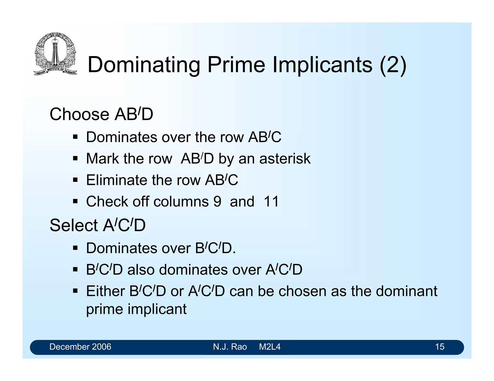 December 2006 N.J. Rao M2L4 15
Dominating Prime Implicants (2)
Choose AB/D
 Dominates over the row AB/C
 Mark the row AB/D by an asterisk
 Eliminate the row AB/C
 Check off columns 9 and 11
Select A/C/D
 Dominates over B/C/D.
 B/C/D also dominates over A/C/D
 Either B/C/D or A/C/D can be chosen as the dominant
prime implicant
 