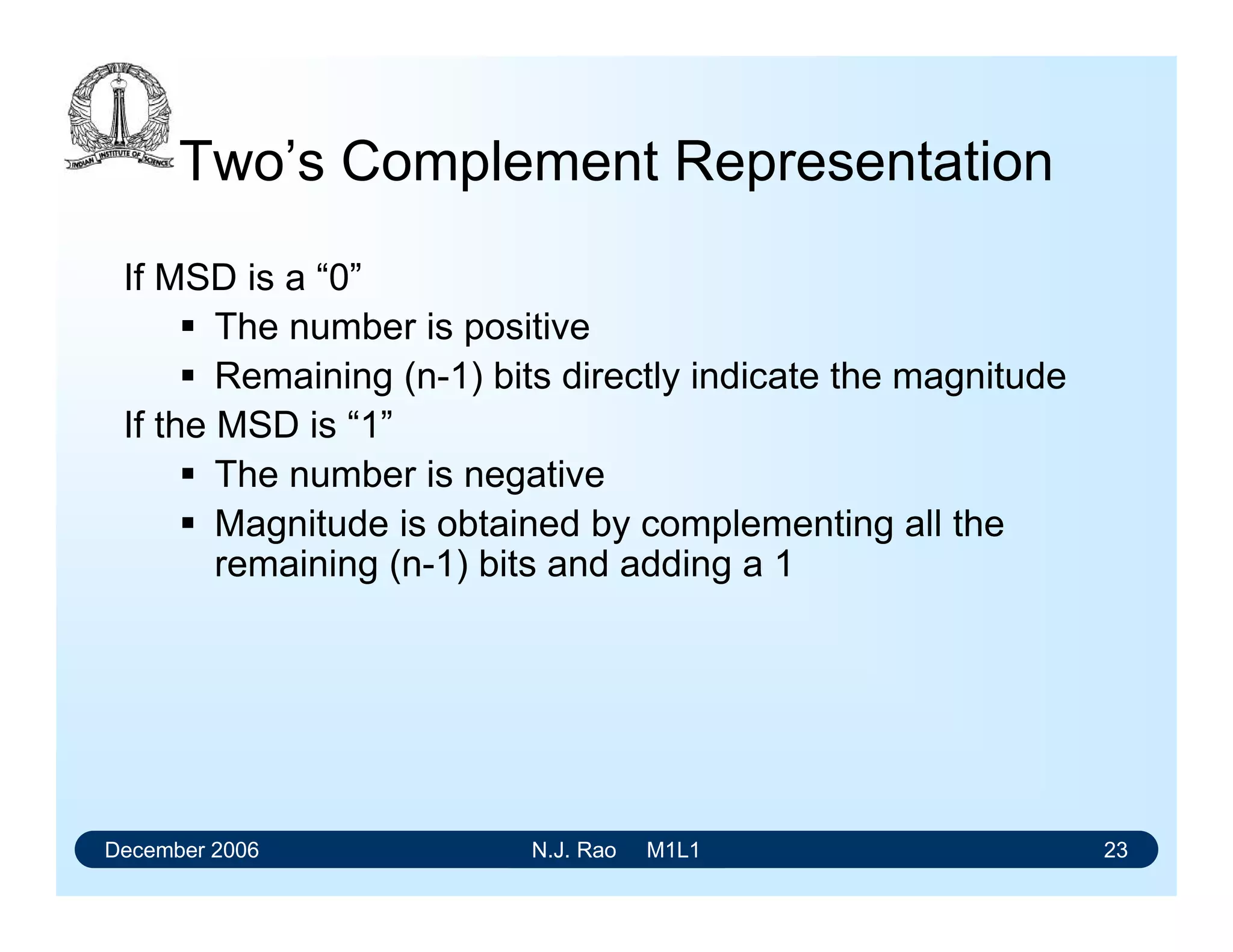 December 2006 N.J. Rao M1L1 23
Two’s Complement Representation
If MSD is a “0”
 The number is positive
 Remaining (n-1) bits directly indicate the magnitude
If the MSD is “1”
 The number is negative
 Magnitude is obtained by complementing all the
remaining (n-1) bits and adding a 1
 