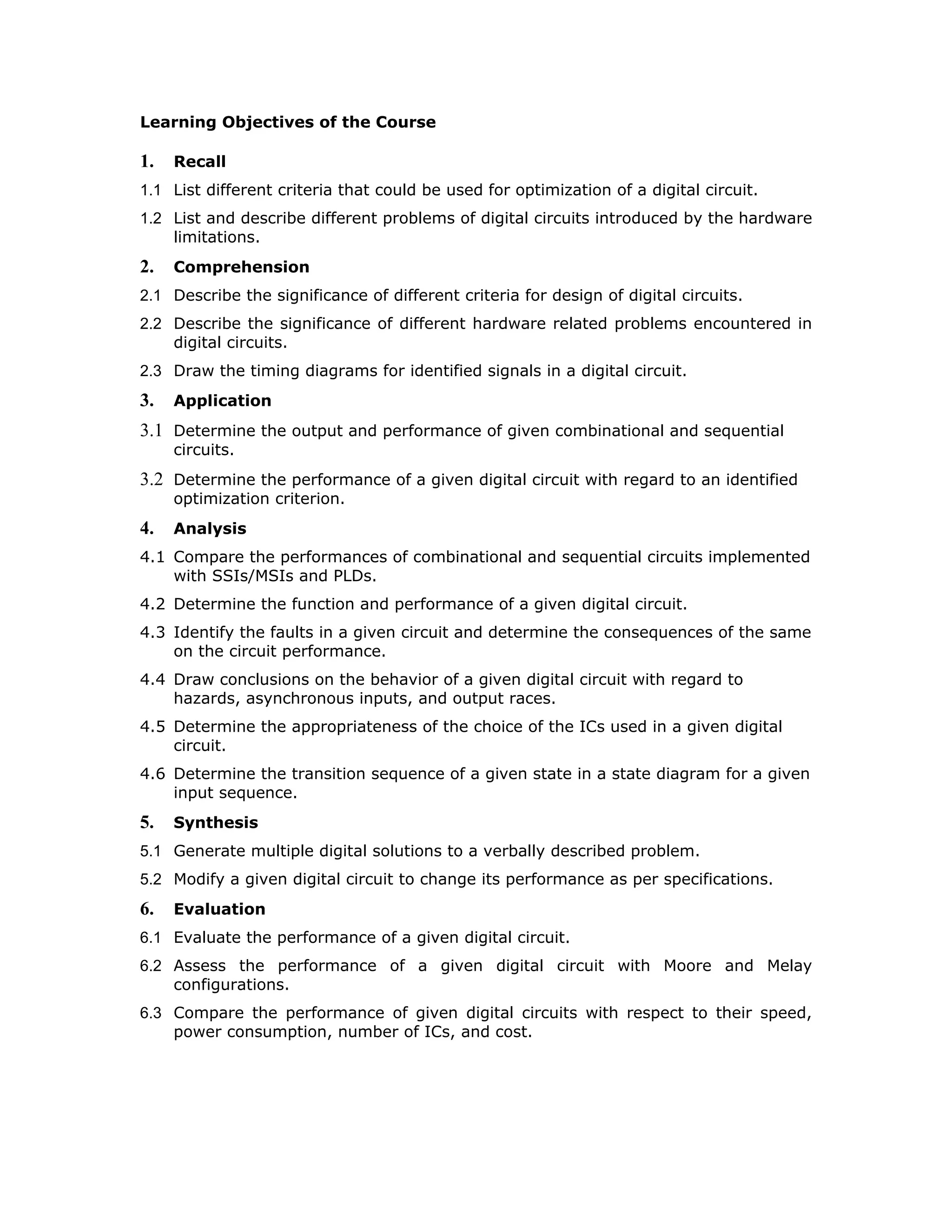 Learning Objectives of the Course
1. Recall
1.1 List different criteria that could be used for optimization of a digital circuit.
1.2 List and describe different problems of digital circuits introduced by the hardware
limitations.
2. Comprehension
2.1 Describe the significance of different criteria for design of digital circuits.
2.2 Describe the significance of different hardware related problems encountered in
digital circuits.
2.3 Draw the timing diagrams for identified signals in a digital circuit.
3. Application
3.1 Determine the output and performance of given combinational and sequential
circuits.
3.2 Determine the performance of a given digital circuit with regard to an identified
optimization criterion.
4. Analysis
4.1 Compare the performances of combinational and sequential circuits implemented
with SSIs/MSIs and PLDs.
4.2 Determine the function and performance of a given digital circuit.
4.3 Identify the faults in a given circuit and determine the consequences of the same
on the circuit performance.
4.4 Draw conclusions on the behavior of a given digital circuit with regard to
hazards, asynchronous inputs, and output races.
4.5 Determine the appropriateness of the choice of the ICs used in a given digital
circuit.
4.6 Determine the transition sequence of a given state in a state diagram for a given
input sequence.
5. Synthesis
5.1 Generate multiple digital solutions to a verbally described problem.
5.2 Modify a given digital circuit to change its performance as per specifications.
6. Evaluation
6.1 Evaluate the performance of a given digital circuit.
6.2 Assess the performance of a given digital circuit with Moore and Melay
configurations.
6.3 Compare the performance of given digital circuits with respect to their speed,
power consumption, number of ICs, and cost.
 