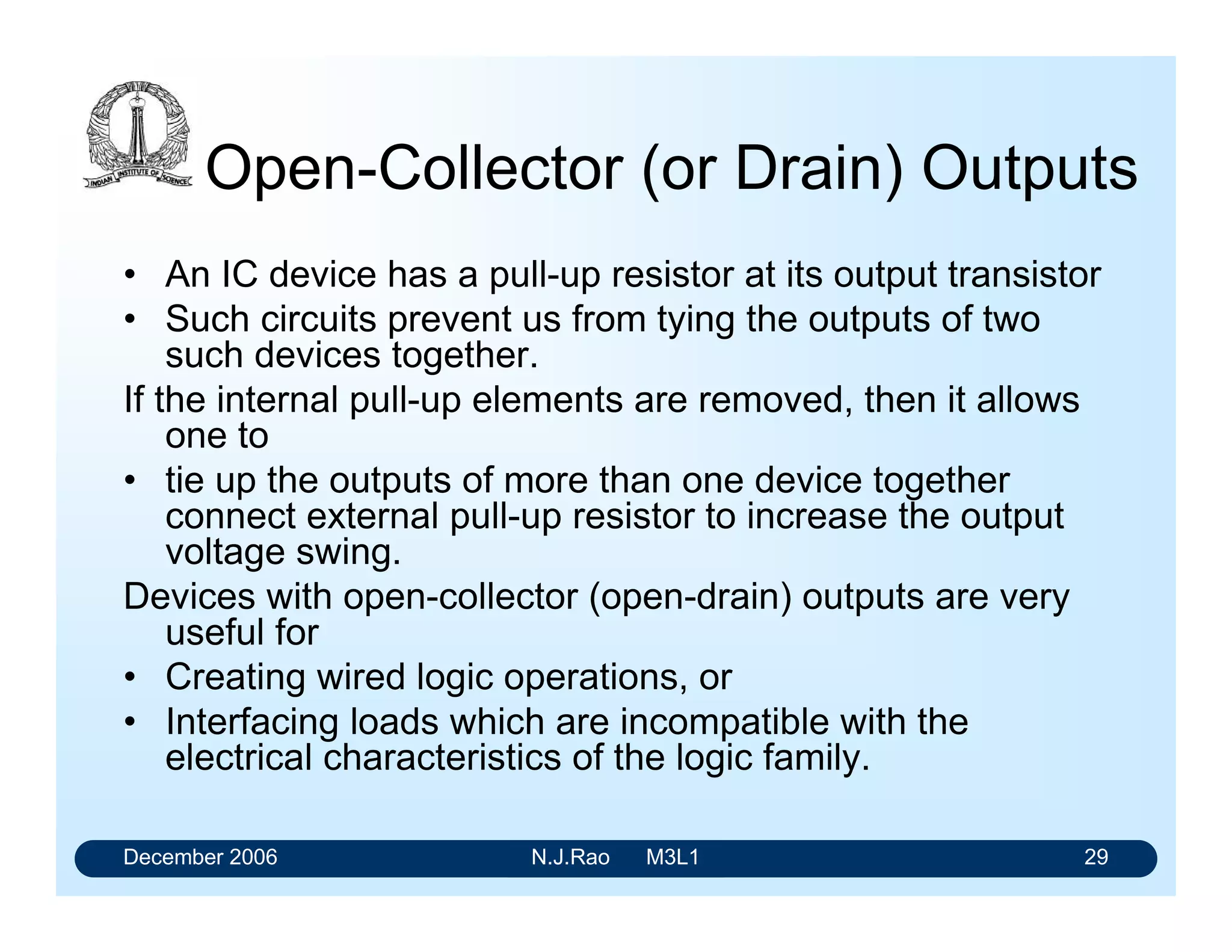 December 2006 N.J.Rao M3L1 25
Interfacing at the inputs and outputs
• Interfacing the slow varying signals is achieved through
Schmitt triggers.
• Voltage levels of the output signals can be increased by
providing open-collector configurations. Open-collector
configurations also permit us to achieve wired-logic
operations
• The outputs of gates can be tied together by having
tristate outputs.
 