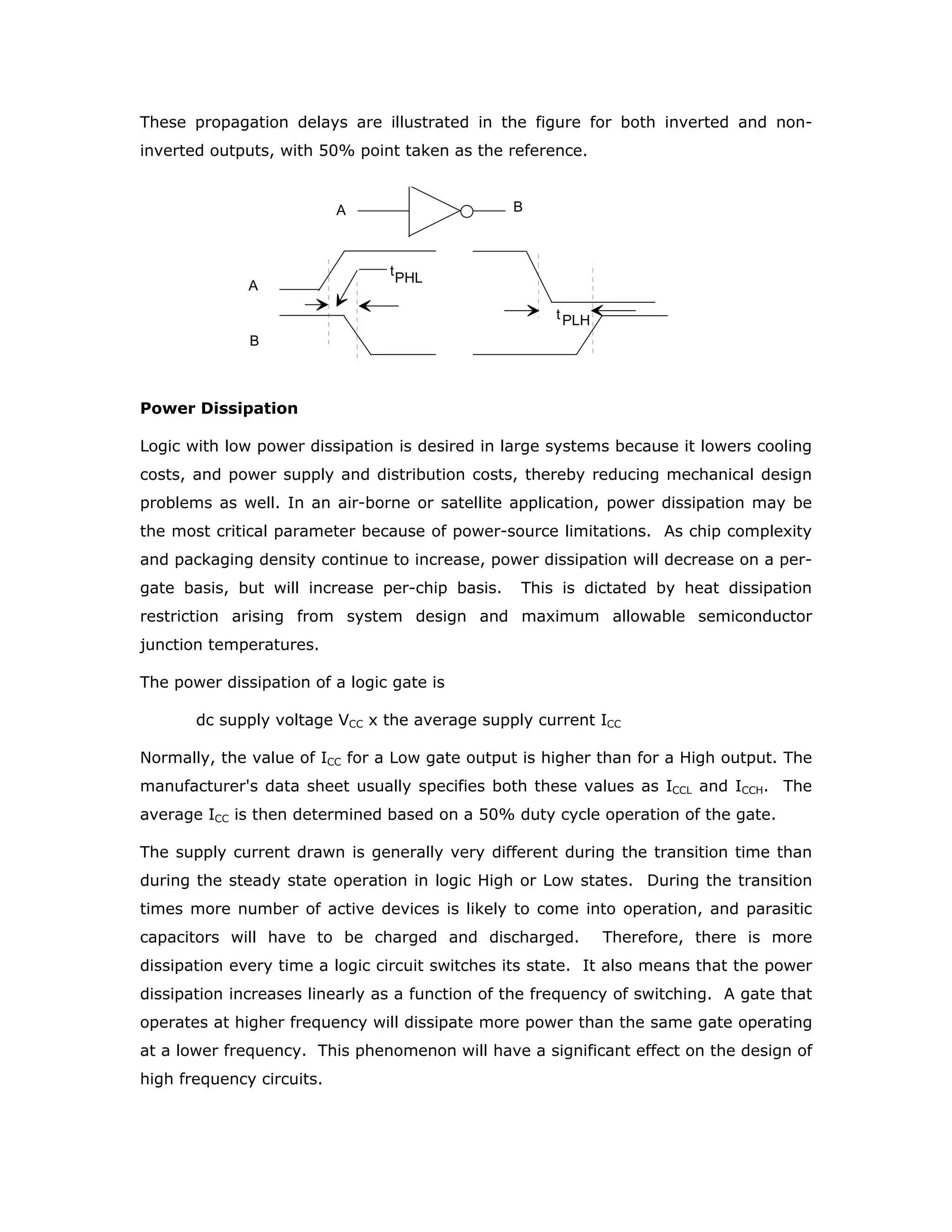 asserted versions of a variable are required in a logic system. If the logic family has
gates with not-asserted outputs, use of inverters can be avoided. If the circuits can
drive non-standard loads such as long signal lines, lamps and indicator tubes,
additional discrete circuits can be avoided. The gate count can be minimised in a
digital system if AND, NAND, OR, NOR and EX-OR gates are all available in the
family. The logic families currently popular, namely TTL, CMOS and to a limited
extent ECL, in the market have similar logic flexibility, and as such this factor does
not constitute a deciding issue in selecting a logic family.
Complex Function
A complex function may be described as a grouping of basic gates requiring a
relatively high level of integration. As complexity increases, the number of
input/output pins also increases - but usually at a decreasing rate. Gate-to-pin
ratios that normally increase with complexity give the benefit of decreasing assembly
costs per gate while increasing the reliability per gate. The complexity is also
measured, at present, by the number of gates that can be offered in a
programmable logic device or programmable gate array.
Noise Immunity
In order to prevent the occurrence of false logic signals in a system, high immunity
to noise is desired. Common sources of noise in digital circuits are
Variations of the dc supply voltage
Ground noise
Excessive coupling between signal leads
Magnetically coupled voltages from adjacent lines
External sources such as relays, circuit breakers, and power line transients
If the noise immunity is higher, the number of precautions required to prevent the
false logic signals will also be less. This becomes an important advantage in those
areas, such as in industrial logic control systems that are subject to high noise levels.
At present with increasing use of electronic control systems even in household
appliances, the ambient noise levels at homes have significantly risen. Voltage noise
immunity, or noise margin, is normally specified in terms of millivolts or volts. The
noise immunity is specified as the amount of voltage that can be added algebraically
to the worst-case output level before a worst-case gate tied to that output will begin
to switch.
 
