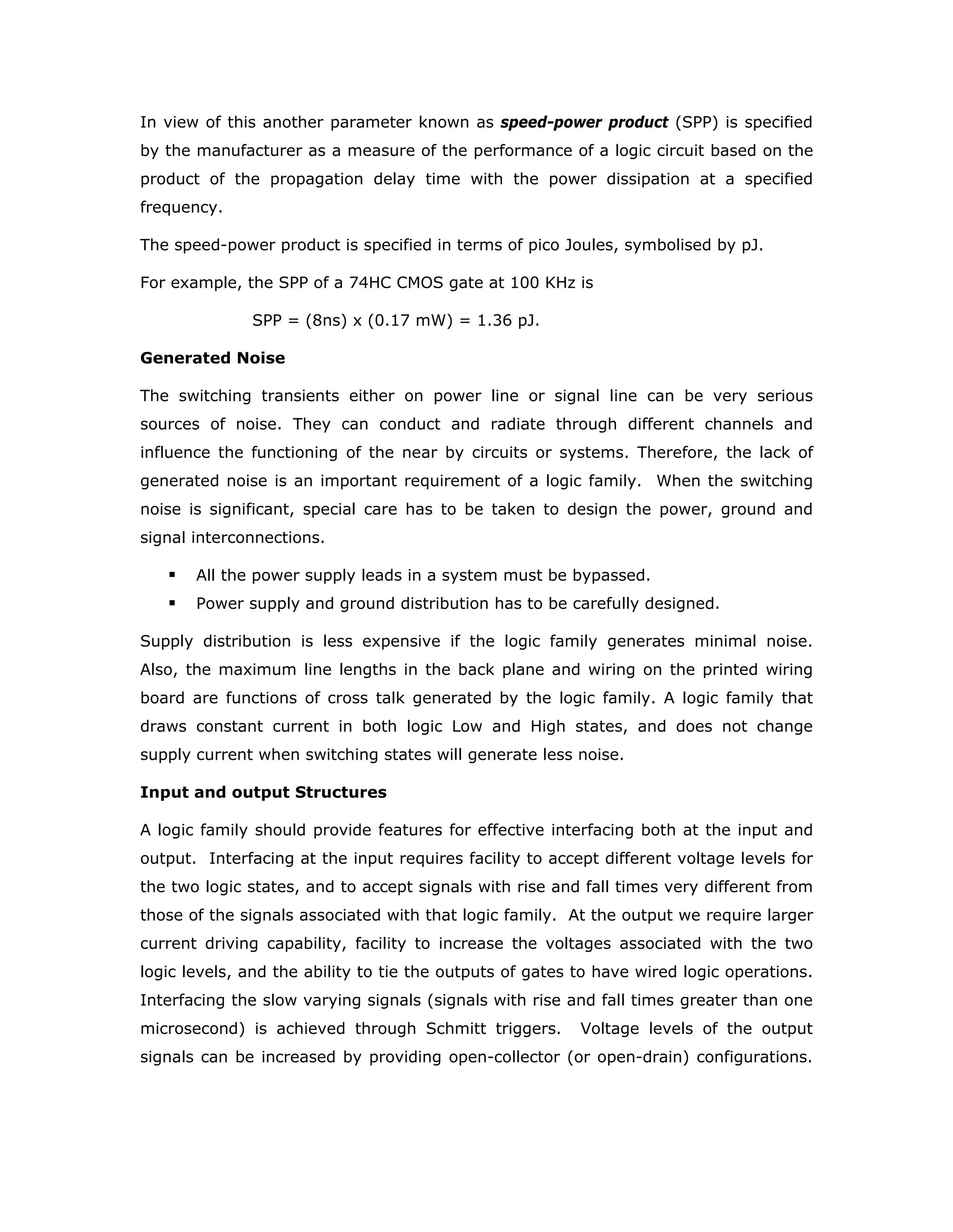 DC Noise Margin: The dc noise margin of a logic gate is a measure of its noise
immunity, a gate’s ability to withstand dc input signal variations. The term dc noise
margin applies to noise voltages of relatively long duration compared to the gate’s
response times. The dc noise margin is defined in terms of the following voltage
levels associated with a gate;
VIL: Low level input voltage
VIH: High level input voltage
VOL: Low level output voltage
VOH: High level output voltage
Voltage levels associated with logic High and logic Low levels are not single values
but a band of values.
For example, a gate may accept an input signal in the range of 0.0 V to 0.8 V as
logic Low while it produces at its output a Low voltage of 0.4 V under worst loading
and voltage supply conditions.
In such a situation 0.4 V (0.8 - 0.4 = 0.4 V) is considered to be the dc noise margin.
When the output of one gate is connected to the input of another gate, as the output
is limited to 0.4 V even if a noise voltage up to 0.4 is superimposed on it, the second
gate would accept it as logic Low signal.
The dc noise margins are defined as
Low level dc noise margin: VILmax- VOLmax
High level dc noise margin: VOHmin - VIHmin
The noise margins and the voltage levels associated with the gates can be
graphically shown as in the figure.
V0H(min)
V IH(min)
VCC
VIL(max)
VIL(max)
GND
 
