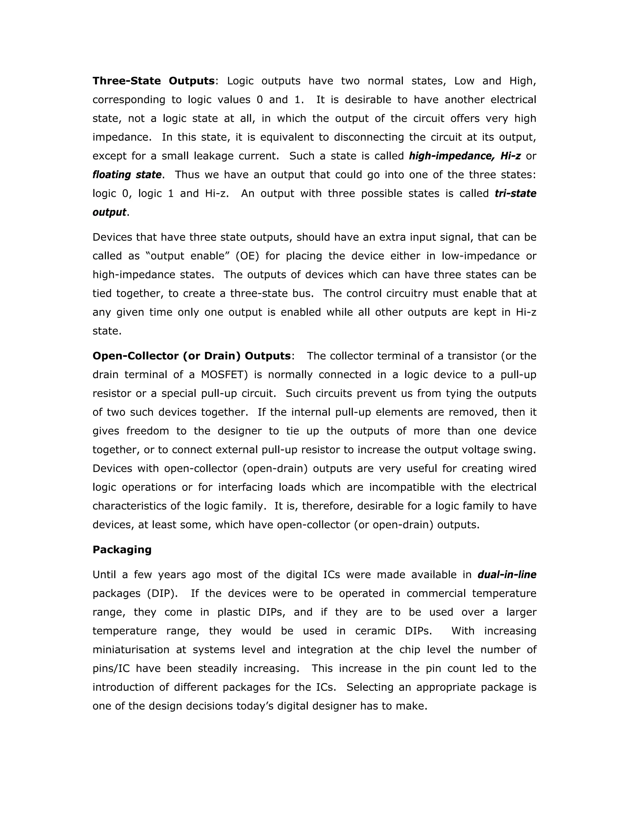 can drive while maintaining its output levels within specified limits. In other words,
the fan-out specifies the maximum loading that a given gate is capable of handling.
The input and output loading parameters are generally normalised, with regard to
TTL devices, to the following values.
1 TTL Unit Load (U.L.) = 40 µA in the High state (Logic “1”)
1 TTL Unit Load (U.L.) = -1.6 mA in the Low state (Logic “0”)
For example the output of 74LS00 will sink 8.0 mA in Low state and source 400 µA in
the High state.
The normalised output Low drive factor is:
(8.0/1.6) = 5 U.L.
The output High drive factor is:
(400/40) = 10 U.L.
Speed
Propagation delay is a very important characteristic of logic circuits because it limits
the speed (frequency) at which they can operate. The shorter the propagation
delay, the higher the speed of the circuit.
The propagation delay of a gate is basically the time interval between the application
of an input pulse and the occurrence of the resulting output pulse.
There are two propagation delays associated with a logic gate:
1. tPHL: The time between a specified reference point on the input pulse and a
corresponding reference point on the output pulse, with the output changing
from the High level to the Low level.
2. tPLH: The time between specified reference point on the input pulse and a
corresponding reference point on the output pulse, with the output changing
from the Low level to the High level.
The reference points on the wave forms with respect to which the time delays are
measured can be chosen as
The 50% of the leading and trailing edges of the wave forms
or
The threshold voltage (where the input and output voltages of the gate are equal)
point.
 
