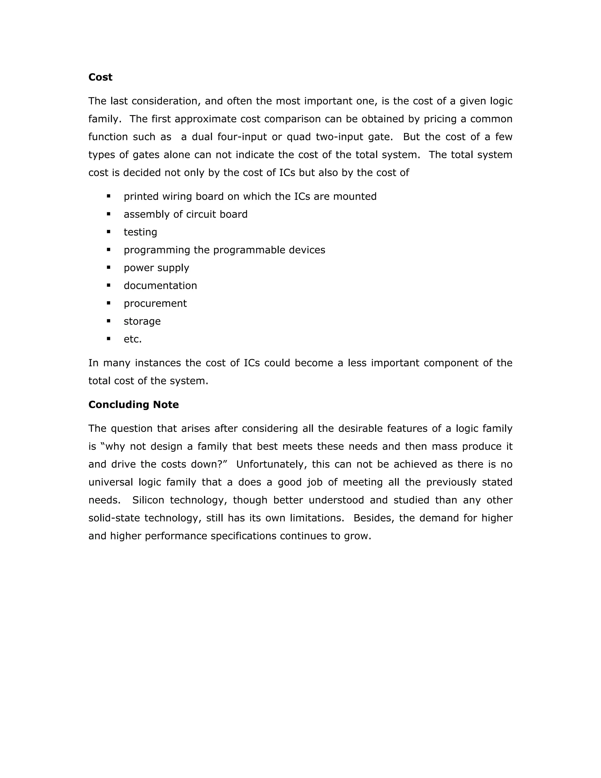 These propagation delays are illustrated in the figure for both inverted and non-
inverted outputs, with 50% point taken as the reference.
Power Dissipation
Logic with low power dissipation is desired in large systems because it lowers cooling
costs, and power supply and distribution costs, thereby reducing mechanical design
problems as well. In an air-borne or satellite application, power dissipation may be
the most critical parameter because of power-source limitations. As chip complexity
and packaging density continue to increase, power dissipation will decrease on a per-
gate basis, but will increase per-chip basis. This is dictated by heat dissipation
restriction arising from system design and maximum allowable semiconductor
junction temperatures.
The power dissipation of a logic gate is
dc supply voltage VCC x the average supply current ICC
Normally, the value of ICC for a Low gate output is higher than for a High output. The
manufacturer's data sheet usually specifies both these values as ICCL and ICCH. The
average ICC is then determined based on a 50% duty cycle operation of the gate.
The supply current drawn is generally very different during the transition time than
during the steady state operation in logic High or Low states. During the transition
times more number of active devices is likely to come into operation, and parasitic
capacitors will have to be charged and discharged. Therefore, there is more
dissipation every time a logic circuit switches its state. It also means that the power
dissipation increases linearly as a function of the frequency of switching. A gate that
operates at higher frequency will dissipate more power than the same gate operating
at a lower frequency. This phenomenon will have a significant effect on the design of
high frequency circuits.
A B
A
B
tPHL
tPLH
 