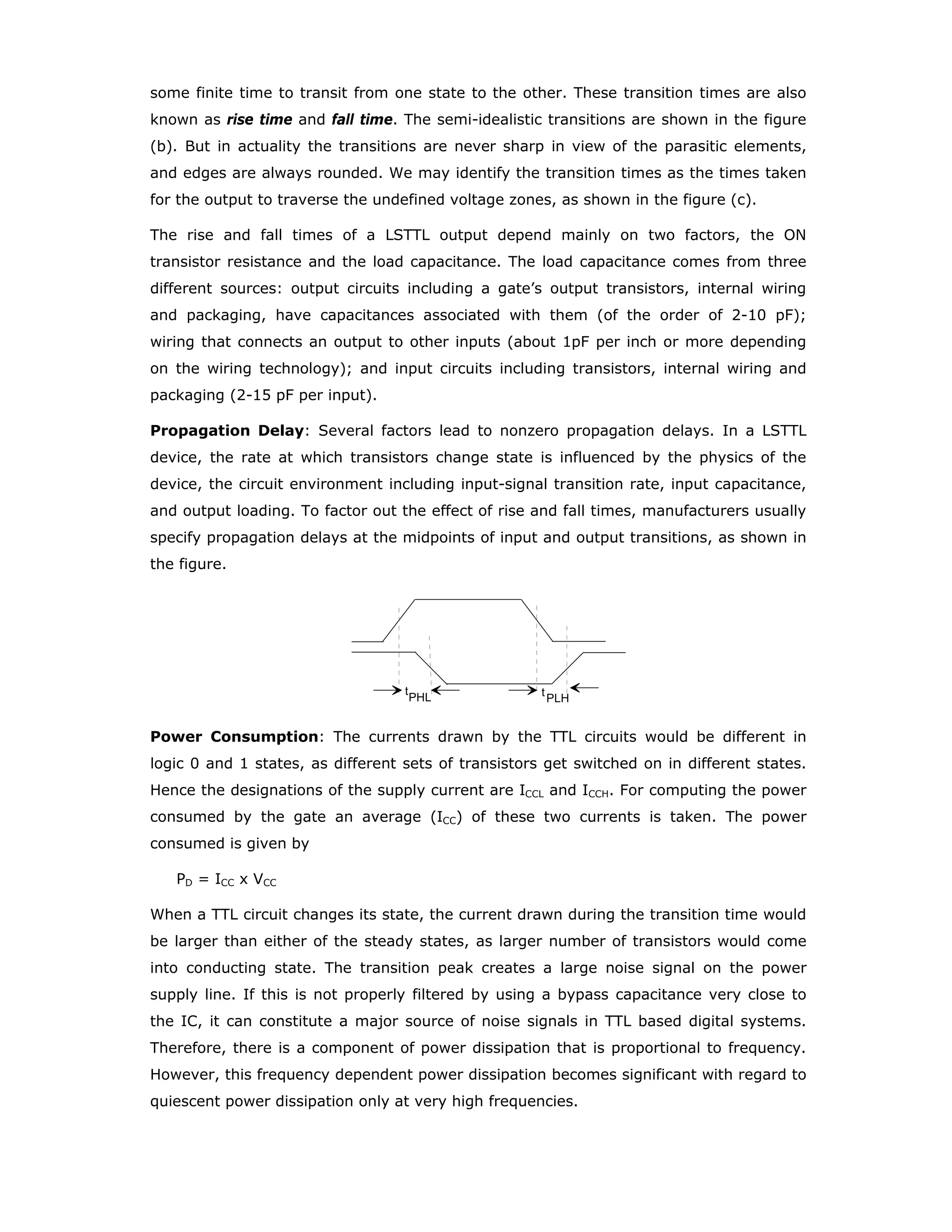 Three-State Outputs: Logic outputs have two normal states, Low and High,
corresponding to logic values 0 and 1. It is desirable to have another electrical
state, not a logic state at all, in which the output of the circuit offers very high
impedance. In this state, it is equivalent to disconnecting the circuit at its output,
except for a small leakage current. Such a state is called high-impedance, Hi-z or
floating state. Thus we have an output that could go into one of the three states:
logic 0, logic 1 and Hi-z. An output with three possible states is called tri-state
output.
Devices that have three state outputs, should have an extra input signal, that can be
called as “output enable” (OE) for placing the device either in low-impedance or
high-impedance states. The outputs of devices which can have three states can be
tied together, to create a three-state bus. The control circuitry must enable that at
any given time only one output is enabled while all other outputs are kept in Hi-z
state.
Open-Collector (or Drain) Outputs: The collector terminal of a transistor (or the
drain terminal of a MOSFET) is normally connected in a logic device to a pull-up
resistor or a special pull-up circuit. Such circuits prevent us from tying the outputs
of two such devices together. If the internal pull-up elements are removed, then it
gives freedom to the designer to tie up the outputs of more than one device
together, or to connect external pull-up resistor to increase the output voltage swing.
Devices with open-collector (open-drain) outputs are very useful for creating wired
logic operations or for interfacing loads which are incompatible with the electrical
characteristics of the logic family. It is, therefore, desirable for a logic family to have
devices, at least some, which have open-collector (or open-drain) outputs.
Packaging
Until a few years ago most of the digital ICs were made available in dual-in-line
packages (DIP). If the devices were to be operated in commercial temperature
range, they come in plastic DIPs, and if they are to be used over a larger
temperature range, they would be used in ceramic DIPs. With increasing
miniaturisation at systems level and integration at the chip level the number of
pins/IC have been steadily increasing. This increase in the pin count led to the
introduction of different packages for the ICs. Selecting an appropriate package is
one of the design decisions today’s digital designer has to make.
 