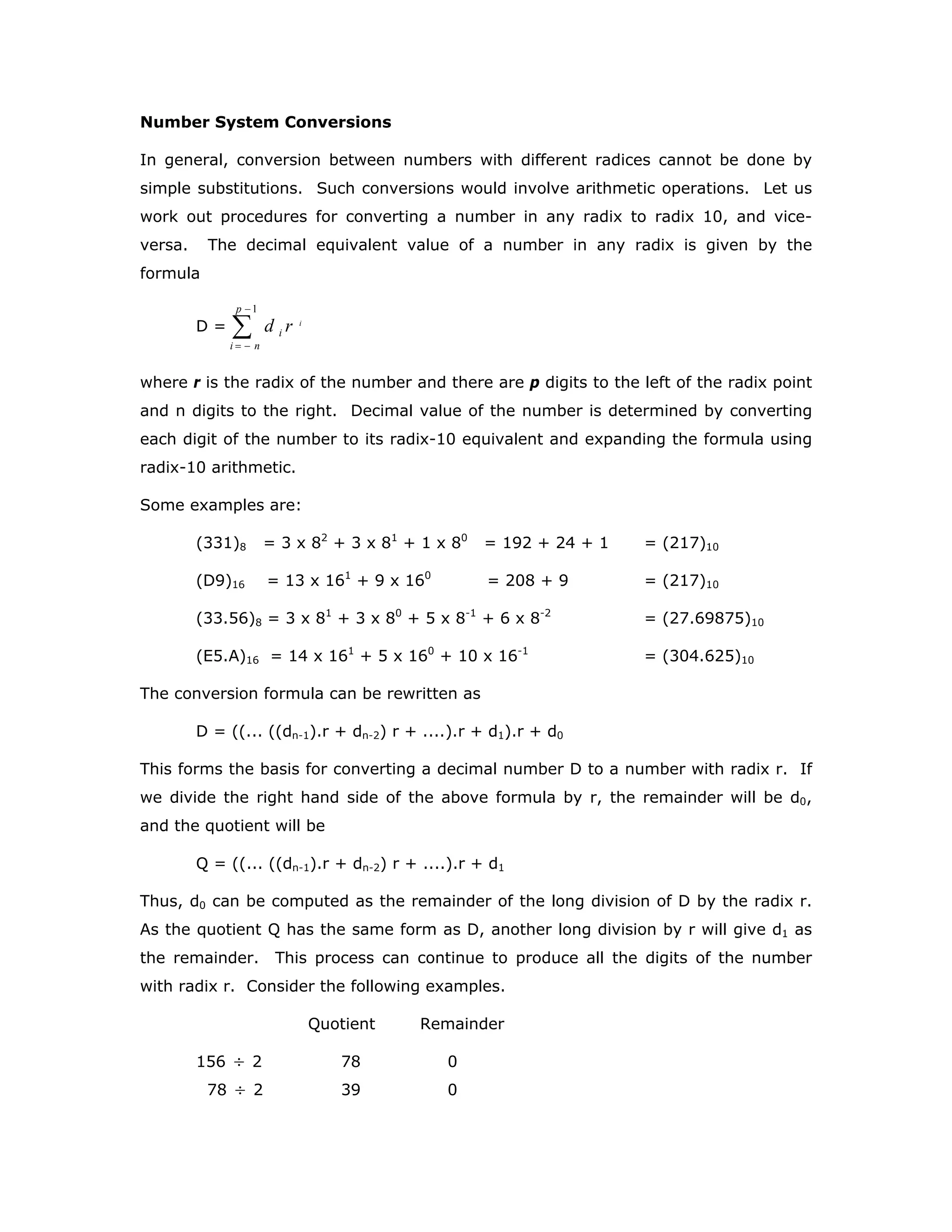 Number System Conversions
In general, conversion between numbers with different radices cannot be done by
simple substitutions. Such conversions would involve arithmetic operations. Let us
work out procedures for converting a number in any radix to radix 10, and vice-
versa. The decimal equivalent value of a number in any radix is given by the
formula
D = ∑
−
−=
1p
ni
i
i
rd
where r is the radix of the number and there are p digits to the left of the radix point
and n digits to the right. Decimal value of the number is determined by converting
each digit of the number to its radix-10 equivalent and expanding the formula using
radix-10 arithmetic.
Some examples are:
(331)8 = 3 x 82
+ 3 x 81
+ 1 x 80
= 192 + 24 + 1 = (217)10
(D9)16 = 13 x 161
+ 9 x 160
= 208 + 9 = (217)10
(33.56)8 = 3 x 81
+ 3 x 80
+ 5 x 8-1
+ 6 x 8-2
= (27.69875)10
(E5.A)16 = 14 x 161
+ 5 x 160
+ 10 x 16-1
= (304.625)10
The conversion formula can be rewritten as
D = ((... ((dn-1).r + dn-2) r + ....).r + d1).r + d0
This forms the basis for converting a decimal number D to a number with radix r. If
we divide the right hand side of the above formula by r, the remainder will be d0,
and the quotient will be
Q = ((... ((dn-1).r + dn-2) r + ....).r + d1
Thus, d0 can be computed as the remainder of the long division of D by the radix r.
As the quotient Q has the same form as D, another long division by r will give d1 as
the remainder. This process can continue to produce all the digits of the number
with radix r. Consider the following examples.
Quotient Remainder
156 ÷ 2 78 0
78 ÷ 2 39 0
 