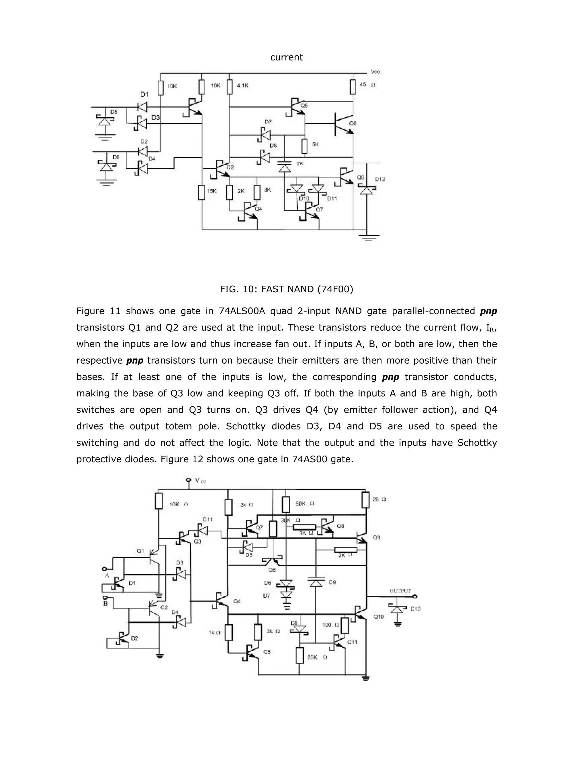 The relations between different quantities are given as in the following:
Ib = (VIN - 0.6)/R1
IC = β . Ib
VCE = VCC - IC . R2
= VCC - β . Ib . R2
= VCC - β(VIN - 0.6).R2/R1
where β is called the gain of the transistor and is in the range of 10 to 100 for typical
transistors. Figure 4 shows a logic inverter from an npn transistor in the common-emitter
configuration. When the input voltage VIN Low, the output voltage is High, and vice versa.
FIG. 4: Transistor inverter
When the input of a saturated transistor is changed, the output does not change
immediately; it takes extra time, called storage time, to come out of saturation. In fact,
storage time accounts for a significant portion of the propagation delay in the earlier TTL
families. Present day TTL logic families reduce this storage time by placing a Schottky diode
between the base and collector of each transistor that might saturate.
Schottky Barrier Diode
A Schottky Barrier Diode (SBD) is illustrated in figure 5. It is a rectifying metal-
semiconductor contact formed between a metal and highly doped N semiconductor.
FIG. 5: Schottky Barrier -Diode
The valence and conduction bands in a metal overlap making available a large number of
free-energy states. The free-energy states can be filled by any electrons which are injected
into the conduction band. A finite number of electrons exist in the conduction band of a
semiconductor. The number of electrons depends mainly upon the thermal energy and the
level of impurity atoms in the material. When a metal-semiconductor junction is formed,
free electrons flow across the junction from the semiconductor, via the conduction band,
and fill the free-energy states in the metal. This flow of electrons builds a depletion
potential across the barrier. This depletion potential opposes the electron flow and,
 