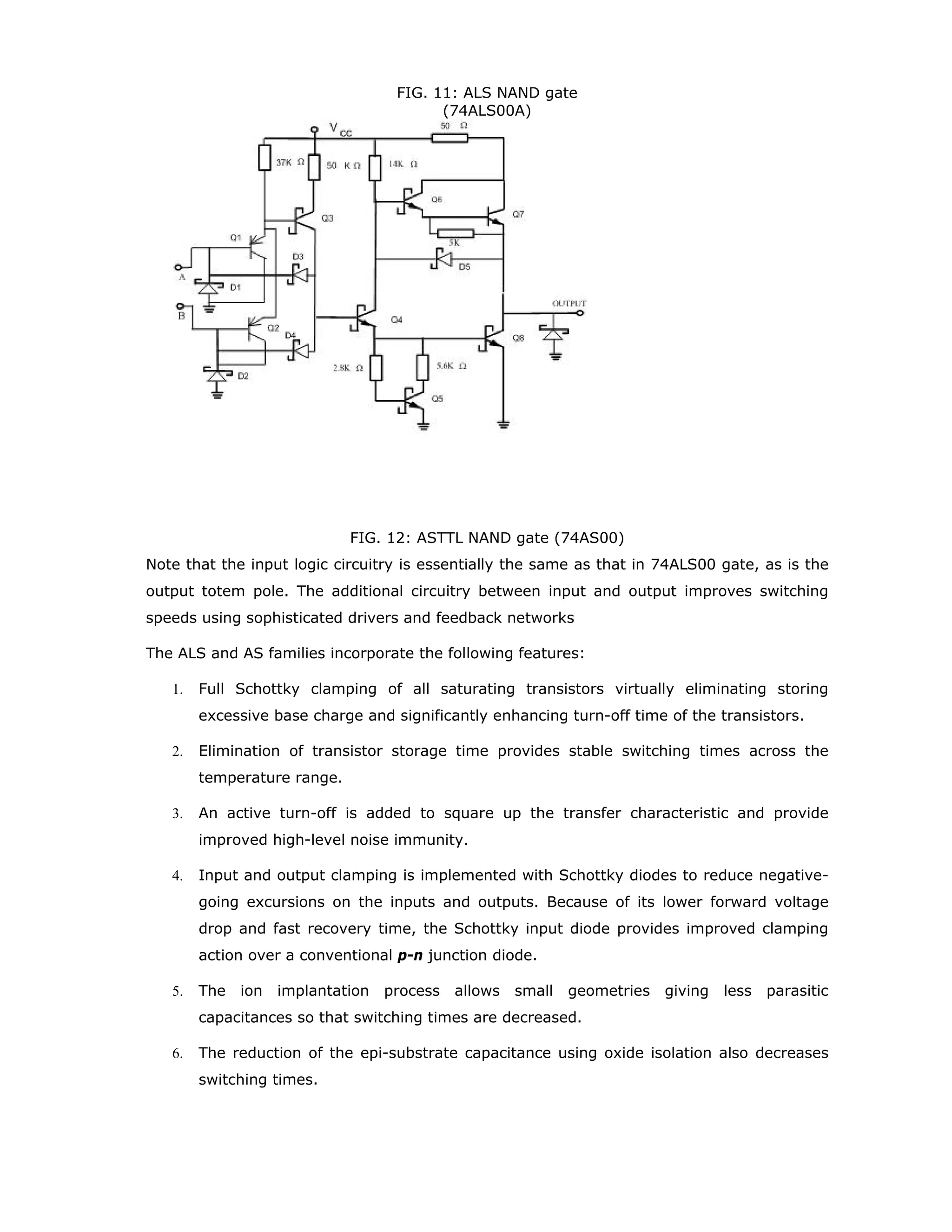 eventually, is sufficient to sustain a balance where there is no net electron flow across the
barrier. Under the forward bias (metal positive), there are many electrons with enough
thermal energy to cross the barrier potential into the metal. This forward bias is called “hot
injection.” Because the barrier width is decreased as forward bias VF increases, forward
current will increase rapidly with an increase in VF.
When the SBD is reverse biased, electrons in the semiconductor require greater energy to
cross the barrier. However, electrons in the metal see a barrier potential from the side
essentially independent of the bias voltage and small net reverse current will flow. Since
this current flow is relatively independent of the applied reverse bias, the reverse current
flow will not increase significantly until avalanche breakdown occurs. A simple metal/n-
semiconductor collector contact is an ohmic contact while the SBD contact is a rectifying
contact. The difference is controlled by the level of doping in the semiconductor material.
Current in SBD is carried by majority carriers. Current in a p-n junction is carried by
minority carriers and the resultant minority carrier storage causes the switching time of a p-
n junction to be limited when switched from forward bias to reverse bias. A p-n junction is
inherently slower than an SBD even when doped with gold. Another major difference
between the SBD and p-n junction is forward voltage drop. For diodes of the same surface
area, the SBD will have a larger forward current at the same forward bias regardless of the
type of metal used. The SBD forward voltage drop is lower at a given current than a p-n
junction. Figure 6 illustrates the forward current-voltage characteristic differences between
the SBD and p-n junction.
FIG. 6: Characteristics of SBD and pn junction diodes
Schottky Transistor
The Schottky transistor makes use of two earlier concepts: Baker clamp and the Schottky-
Barrier-Diode (SBD). The Schottky clamped transistor is responsible for increasing the
switching speed. The use of Baker Clamp, shown in the figure 7, is a method of avoiding
saturation of a discrete transistor.
 