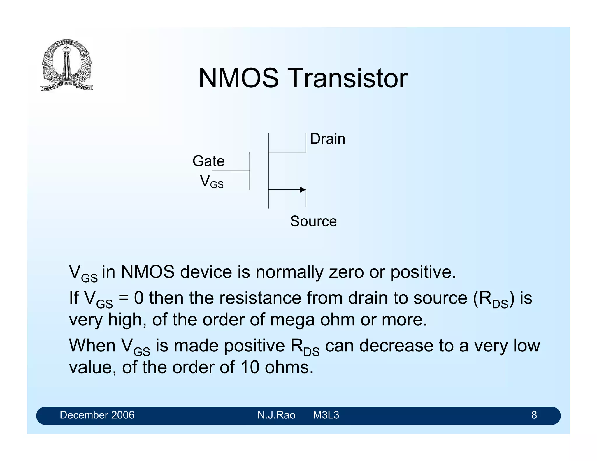December 2006 N.J.Rao M3L3 4
History of CMOS
• Operation of a MOS transmission was understood long
before bipolar transistor was invented
• As its fabrication could not be monitored, development of
MOS circuits lagged bipolar circuits considerably
• Initially they were attractive only in selected applications.
• At present CMOS circuits are used from SSIs to VLSIs
 