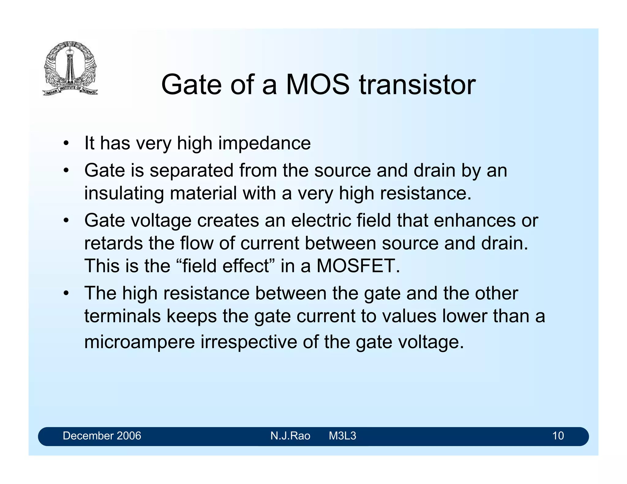 December 2006 N.J.Rao M3L3 6
MOS transistor
• An input voltage, applied to one terminal, controls the
resistance between the remaining two terminals.
• In digital applications, a MOS transistor is operated so
that its resistance is always either very high (and the
transistor “off”) or very low (and the transistor is always
“on”).
 