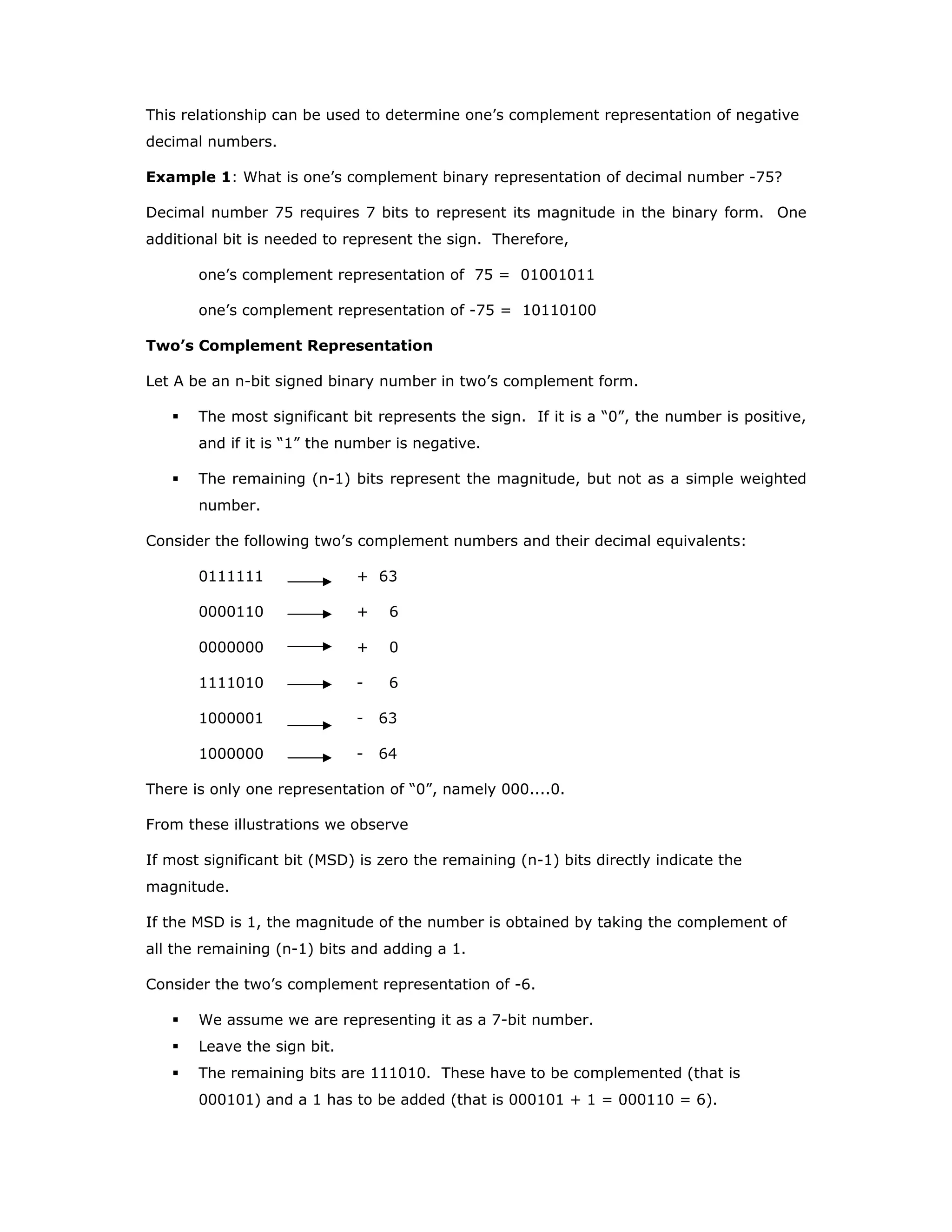 This relationship can be used to determine one’s complement representation of negative
decimal numbers.
Example 1: What is one’s complement binary representation of decimal number -75?
Decimal number 75 requires 7 bits to represent its magnitude in the binary form. One
additional bit is needed to represent the sign. Therefore,
one’s complement representation of 75 = 01001011
one’s complement representation of -75 = 10110100
Two’s Complement Representation
Let A be an n-bit signed binary number in two’s complement form.
The most significant bit represents the sign. If it is a “0”, the number is positive,
and if it is “1” the number is negative.
The remaining (n-1) bits represent the magnitude, but not as a simple weighted
number.
Consider the following two’s complement numbers and their decimal equivalents:
0111111 + 63
0000110 + 6
0000000 + 0
1111010 - 6
1000001 - 63
1000000 - 64
There is only one representation of “0”, namely 000....0.
From these illustrations we observe
If most significant bit (MSD) is zero the remaining (n-1) bits directly indicate the
magnitude.
If the MSD is 1, the magnitude of the number is obtained by taking the complement of
all the remaining (n-1) bits and adding a 1.
Consider the two’s complement representation of -6.
We assume we are representing it as a 7-bit number.
Leave the sign bit.
The remaining bits are 111010. These have to be complemented (that is
000101) and a 1 has to be added (that is 000101 + 1 = 000110 = 6).
 
